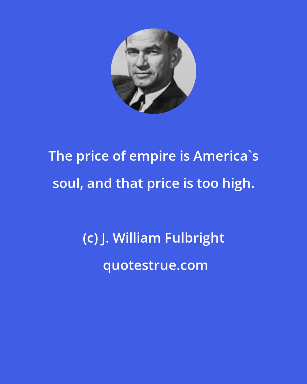 J. William Fulbright: The price of empire is America's soul, and that price is too high.