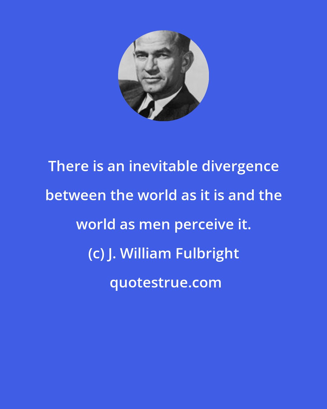 J. William Fulbright: There is an inevitable divergence between the world as it is and the world as men perceive it.