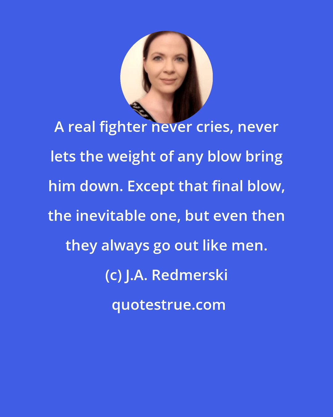 J.A. Redmerski: A real fighter never cries, never lets the weight of any blow bring him down. Except that final blow, the inevitable one, but even then they always go out like men.