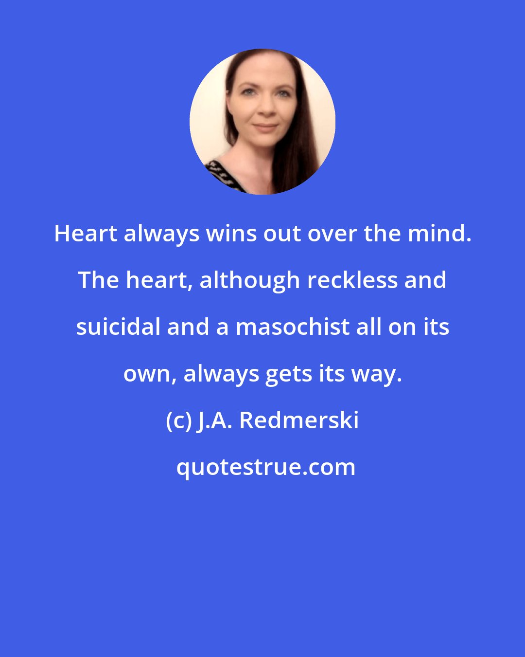 J.A. Redmerski: Heart always wins out over the mind. The heart, although reckless and suicidal and a masochist all on its own, always gets its way.