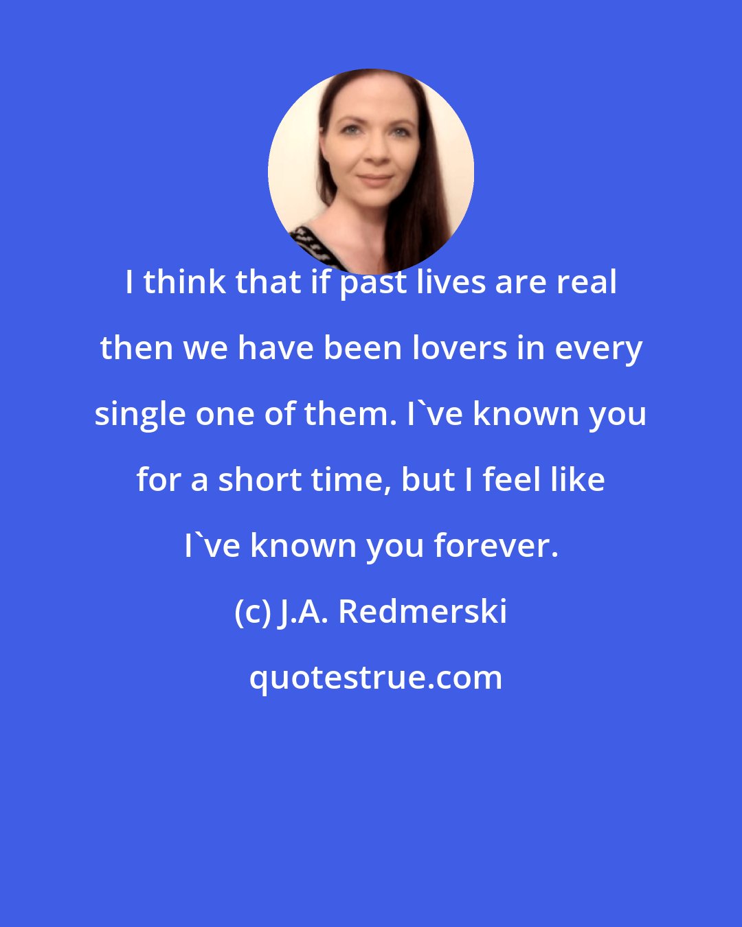 J.A. Redmerski: I think that if past lives are real then we have been lovers in every single one of them. I've known you for a short time, but I feel like I've known you forever.