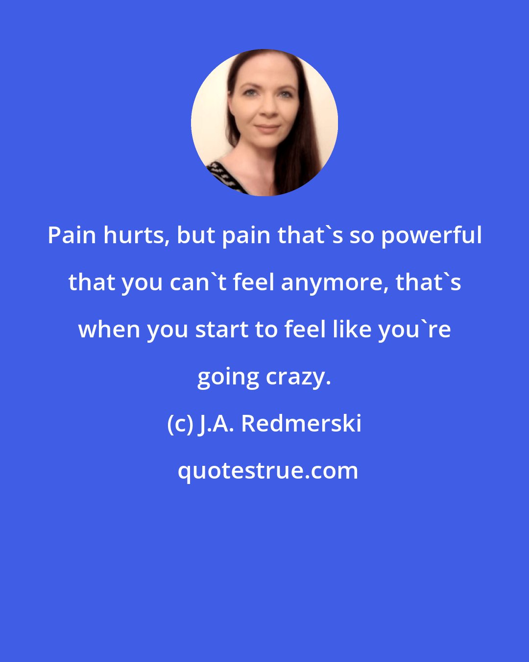 J.A. Redmerski: Pain hurts, but pain that's so powerful that you can't feel anymore, that's when you start to feel like you're going crazy.