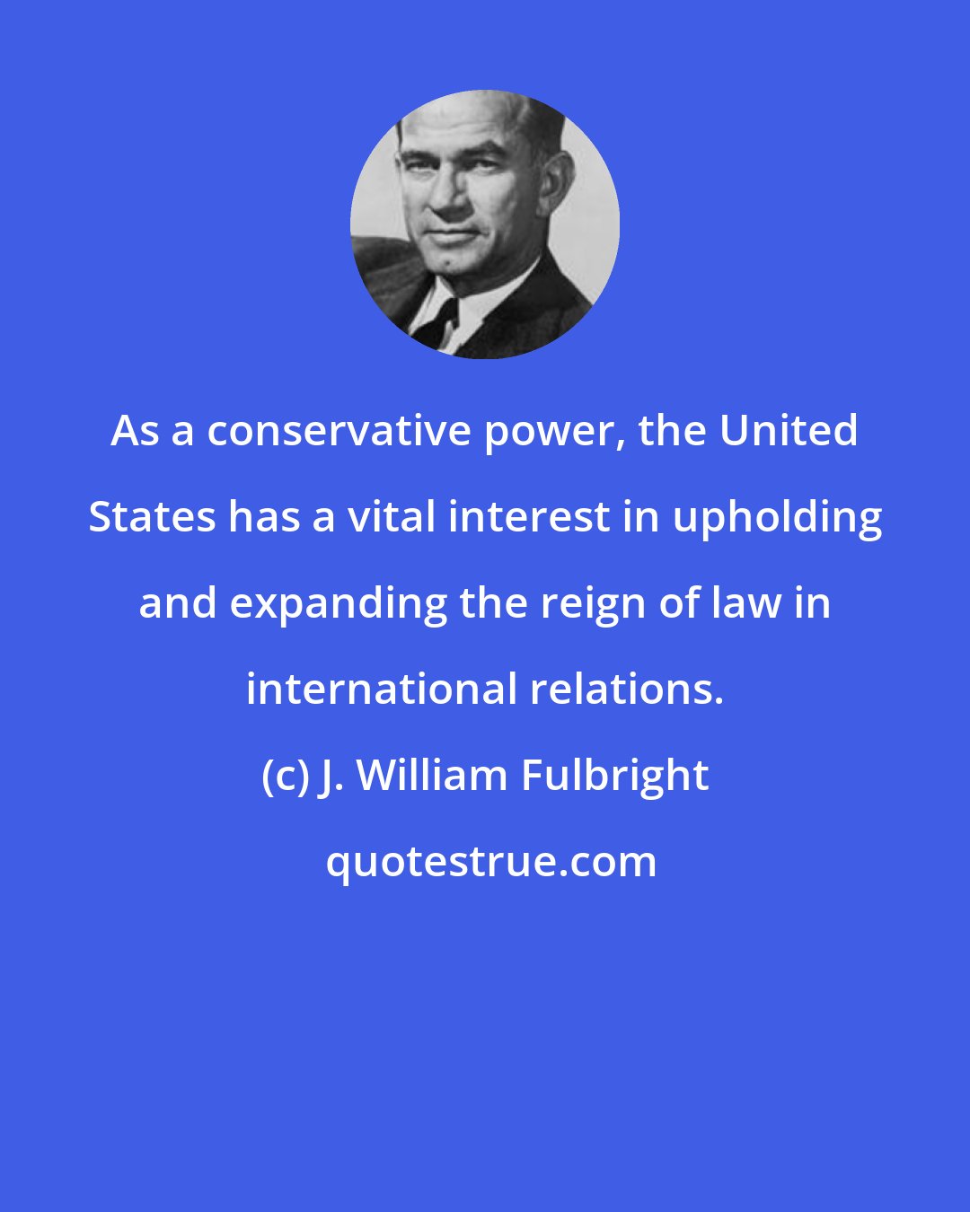 J. William Fulbright: As a conservative power, the United States has a vital interest in upholding and expanding the reign of law in international relations.