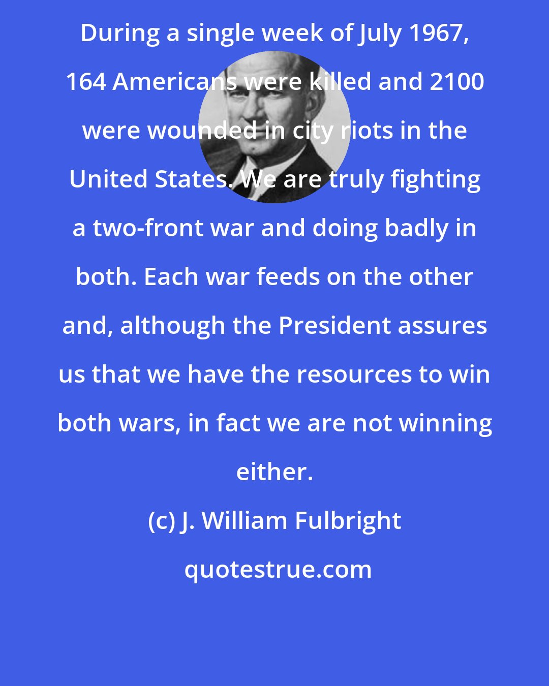 J. William Fulbright: During a single week of July 1967, 164 Americans were killed and 2100 were wounded in city riots in the United States. We are truly fighting a two-front war and doing badly in both. Each war feeds on the other and, although the President assures us that we have the resources to win both wars, in fact we are not winning either.
