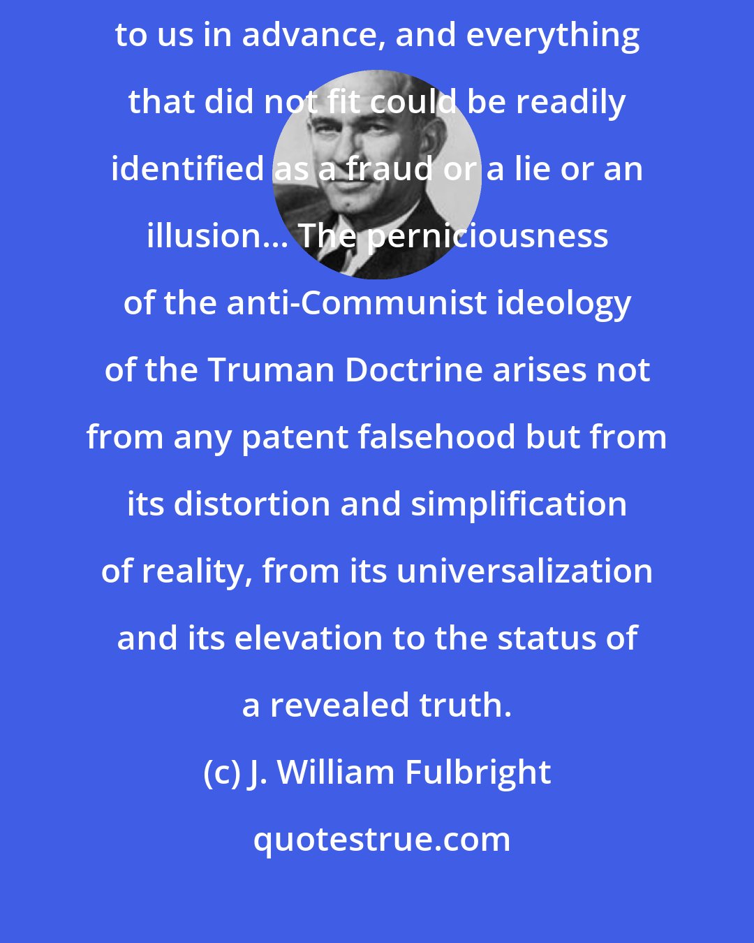 J. William Fulbright: Like medieval theologians we had a philosophy that explained everything to us in advance, and everything that did not fit could be readily identified as a fraud or a lie or an illusion... The perniciousness of the anti-Communist ideology of the Truman Doctrine arises not from any patent falsehood but from its distortion and simplification of reality, from its universalization and its elevation to the status of a revealed truth.