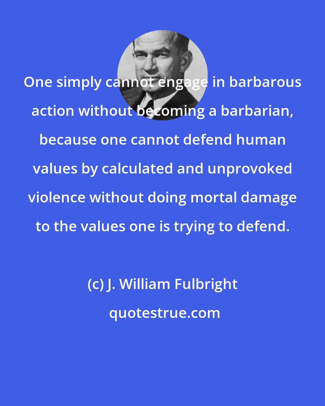 J. William Fulbright: One simply cannot engage in barbarous action without becoming a barbarian, because one cannot defend human values by calculated and unprovoked violence without doing mortal damage to the values one is trying to defend.