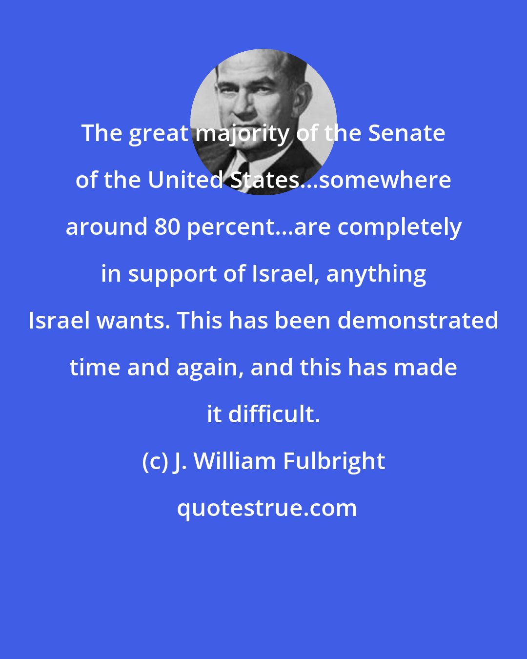 J. William Fulbright: The great majority of the Senate of the United States...somewhere around 80 percent...are completely in support of Israel, anything Israel wants. This has been demonstrated time and again, and this has made it difficult.
