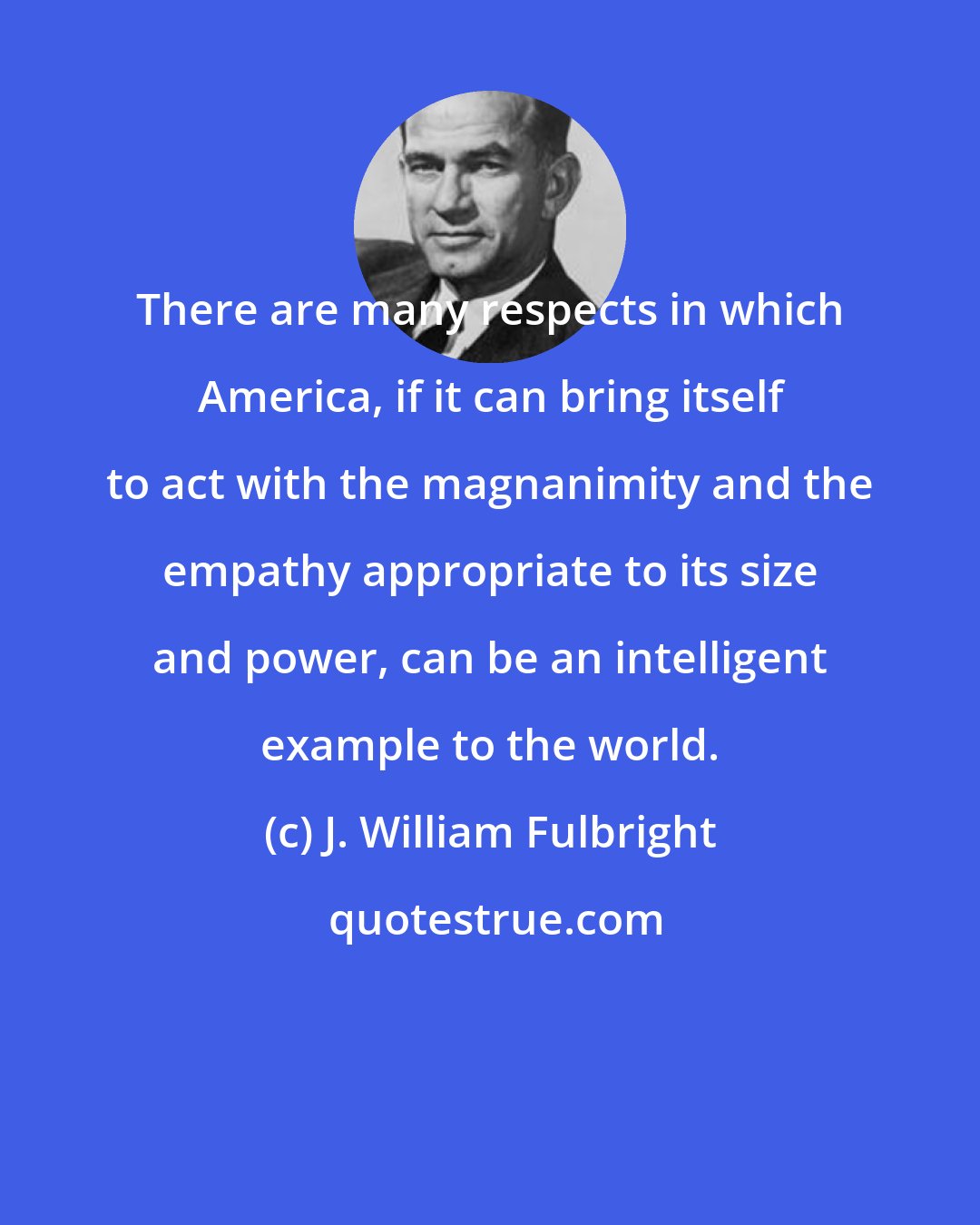J. William Fulbright: There are many respects in which America, if it can bring itself to act with the magnanimity and the empathy appropriate to its size and power, can be an intelligent example to the world.