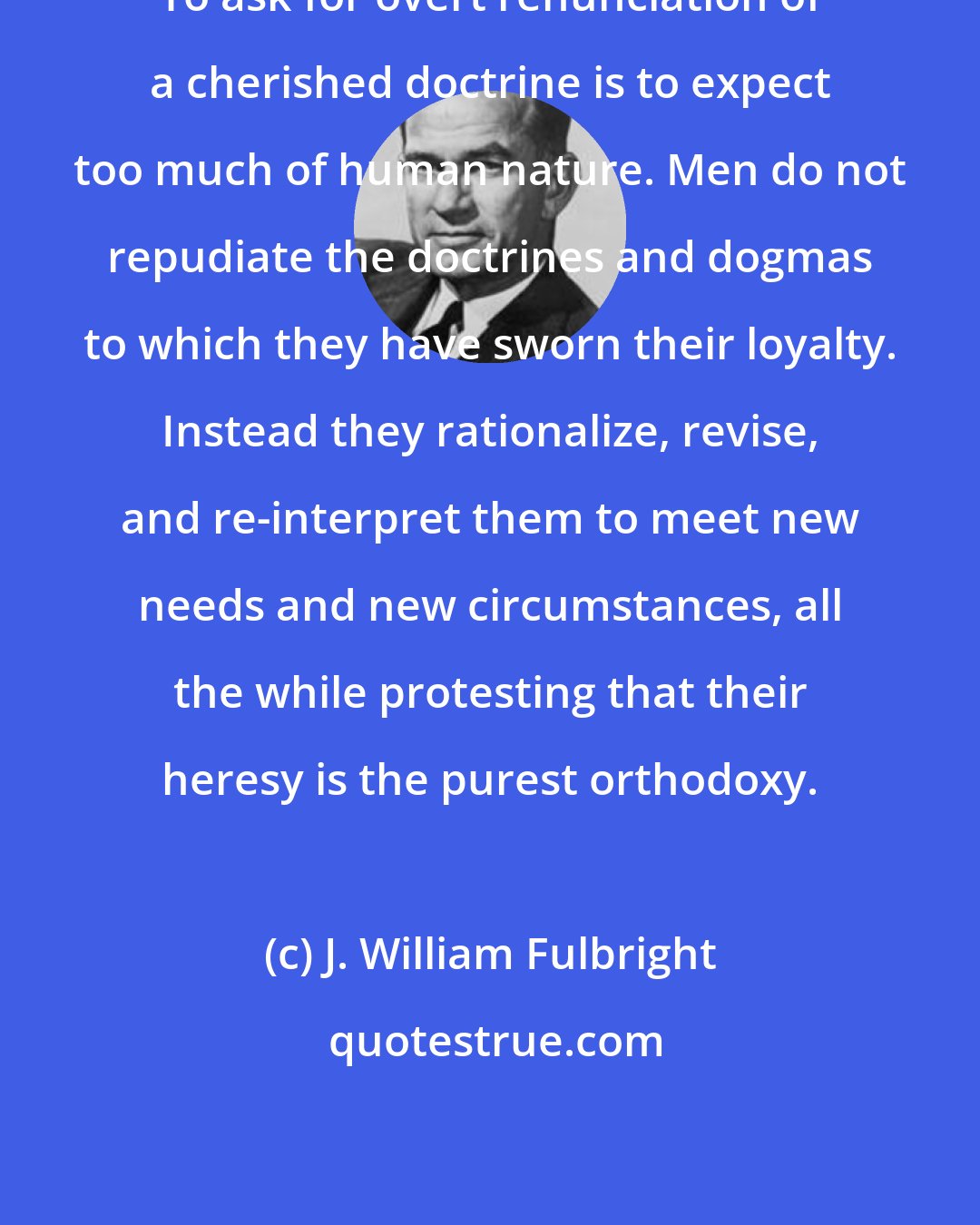 J. William Fulbright: To ask for overt renunciation of a cherished doctrine is to expect too much of human nature. Men do not repudiate the doctrines and dogmas to which they have sworn their loyalty. Instead they rationalize, revise, and re-interpret them to meet new needs and new circumstances, all the while protesting that their heresy is the purest orthodoxy.