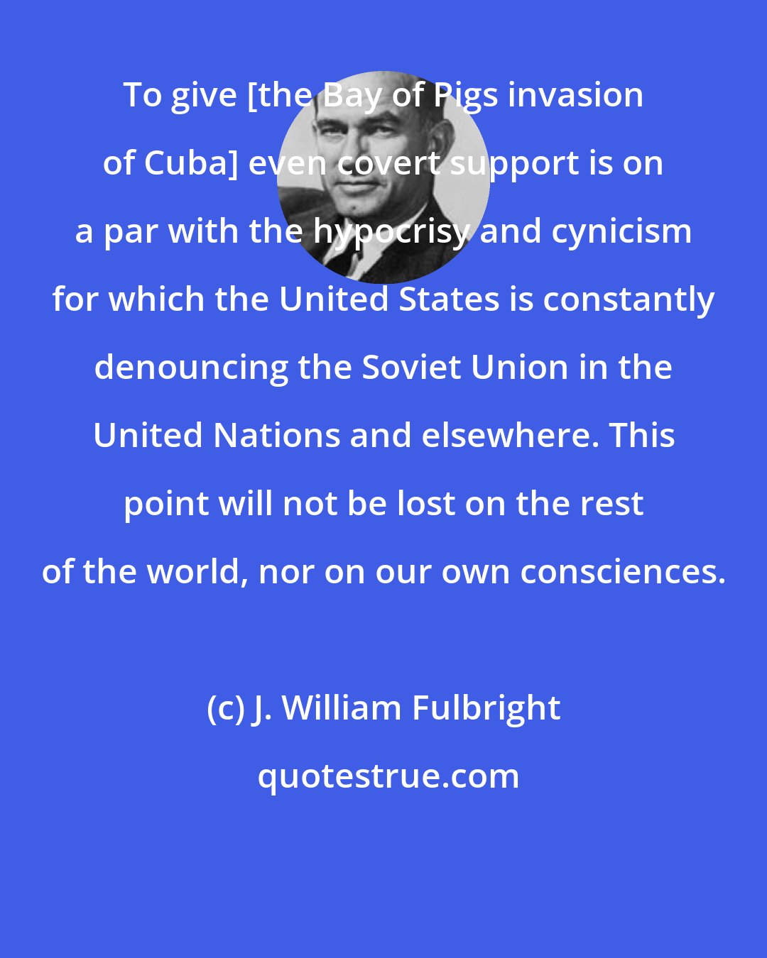 J. William Fulbright: To give [the Bay of Pigs invasion of Cuba] even covert support is on a par with the hypocrisy and cynicism for which the United States is constantly denouncing the Soviet Union in the United Nations and elsewhere. This point will not be lost on the rest of the world, nor on our own consciences.