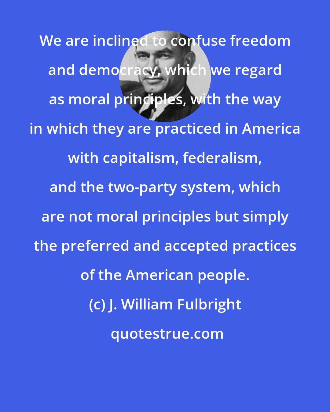J. William Fulbright: We are inclined to confuse freedom and democracy, which we regard as moral principles, with the way in which they are practiced in America with capitalism, federalism, and the two-party system, which are not moral principles but simply the preferred and accepted practices of the American people.