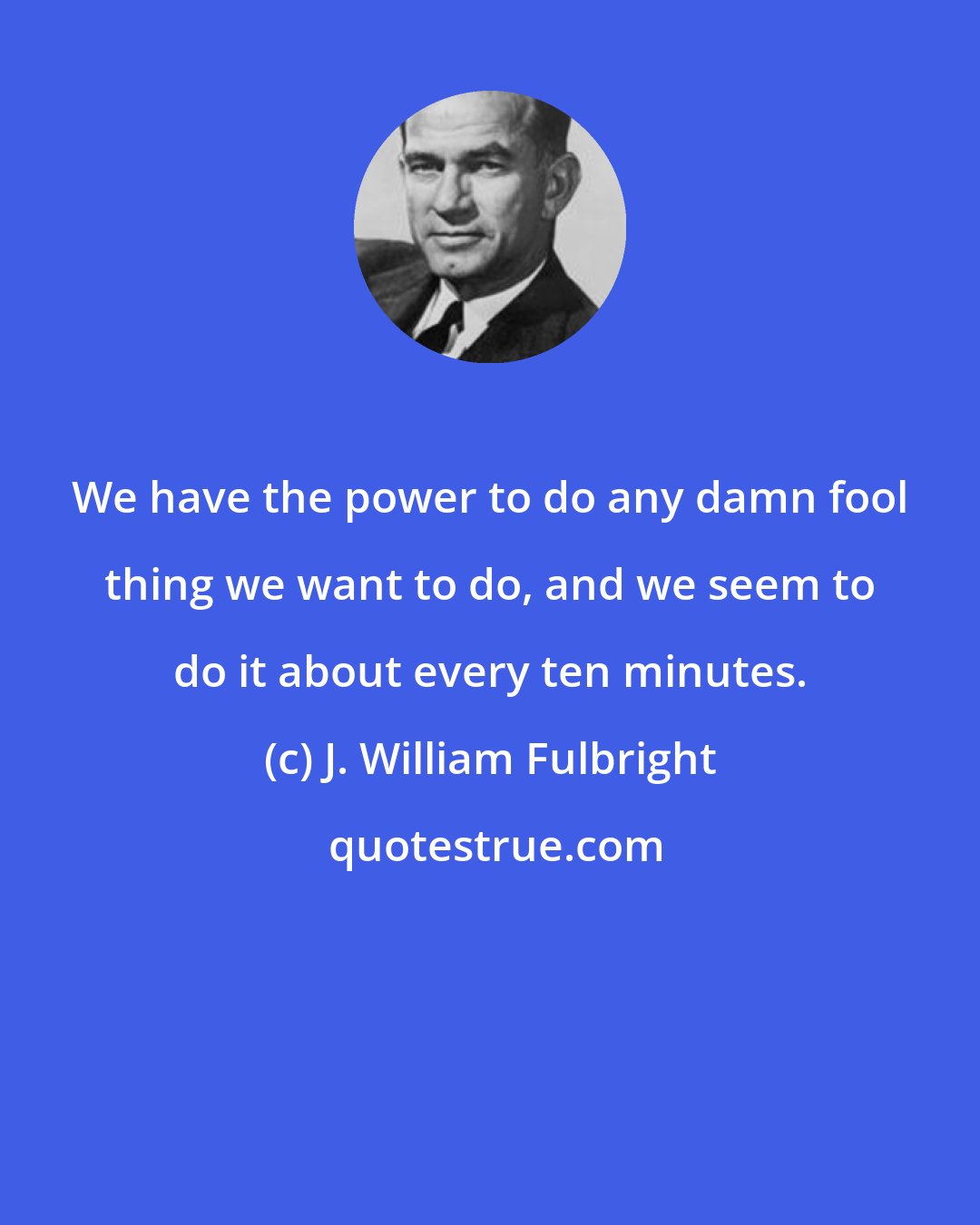 J. William Fulbright: We have the power to do any damn fool thing we want to do, and we seem to do it about every ten minutes.