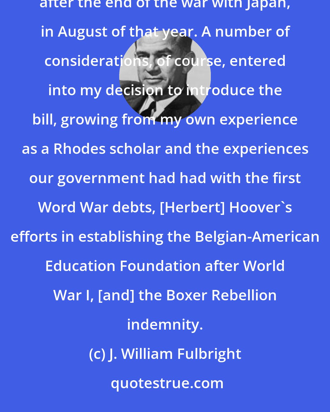 J. William Fulbright: With respect to the creation of the program, I introduced the bill in September 1945, immediately after the end of the war with Japan, in August of that year. A number of considerations, of course, entered into my decision to introduce the bill, growing from my own experience as a Rhodes scholar and the experiences our government had had with the first Word War debts, [Herbert] Hoover's efforts in establishing the Belgian-American Education Foundation after World War I, [and] the Boxer Rebellion indemnity.