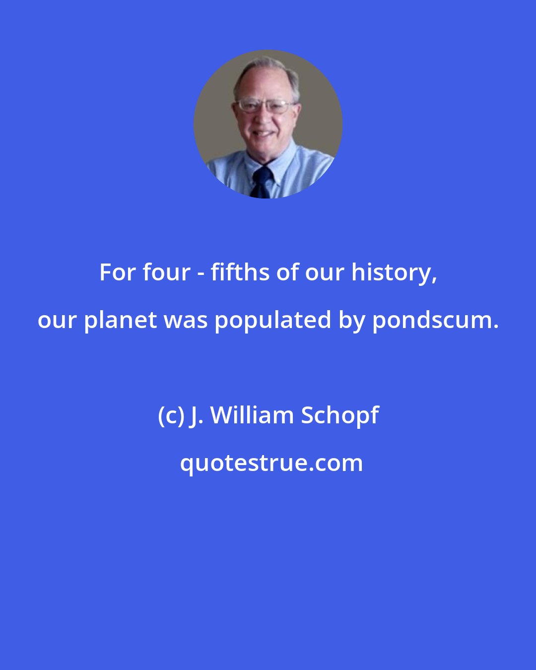 J. William Schopf: For four - fifths of our history, our planet was populated by pondscum.