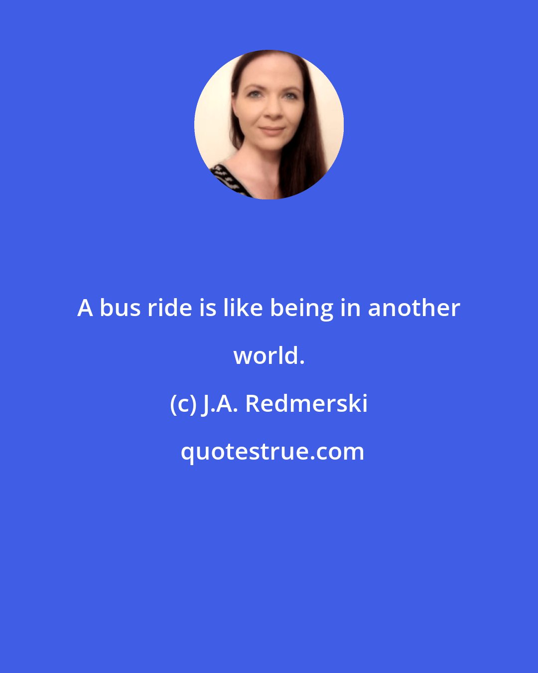 J.A. Redmerski: A bus ride is like being in another world.