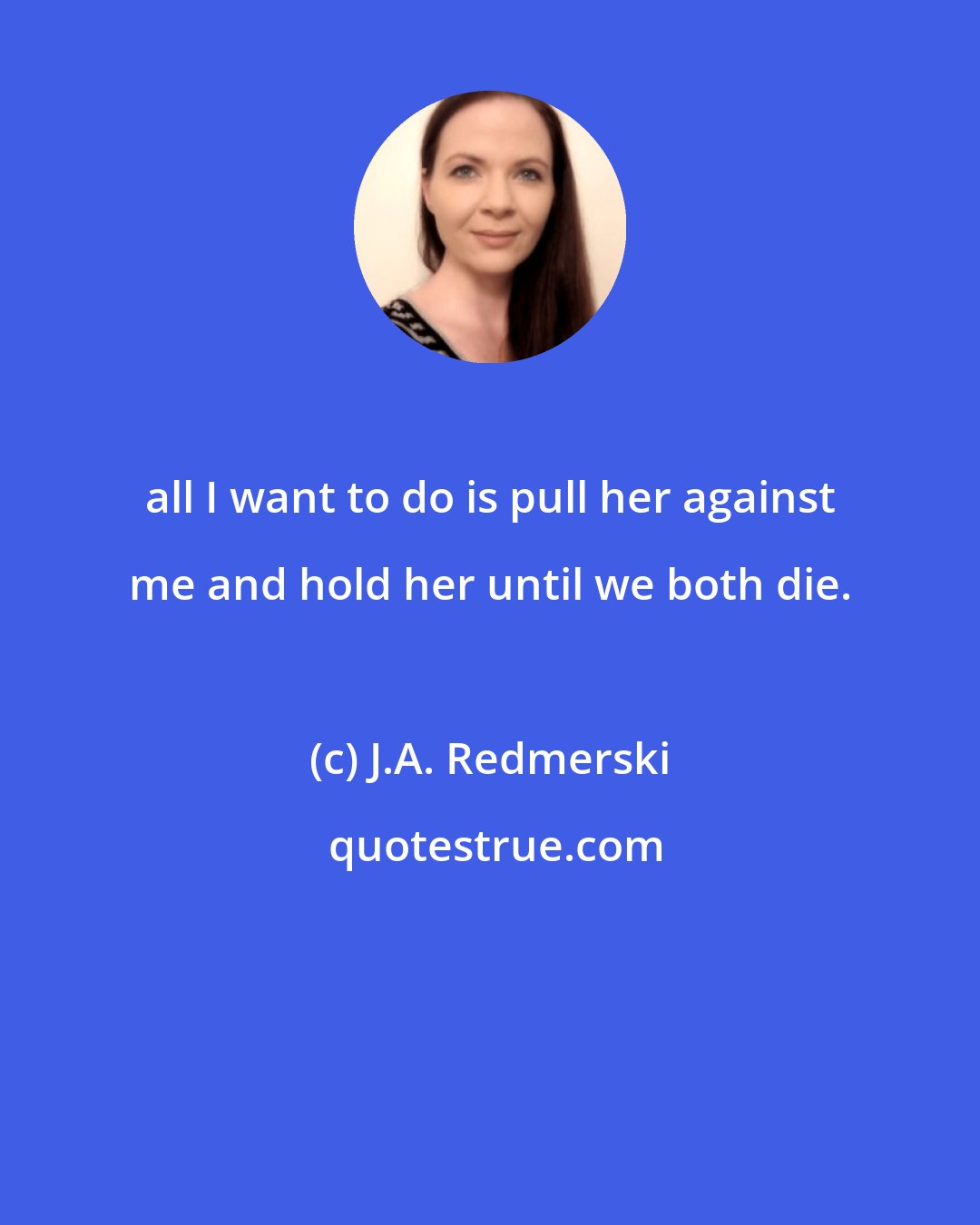 J.A. Redmerski: all I want to do is pull her against me and hold her until we both die.