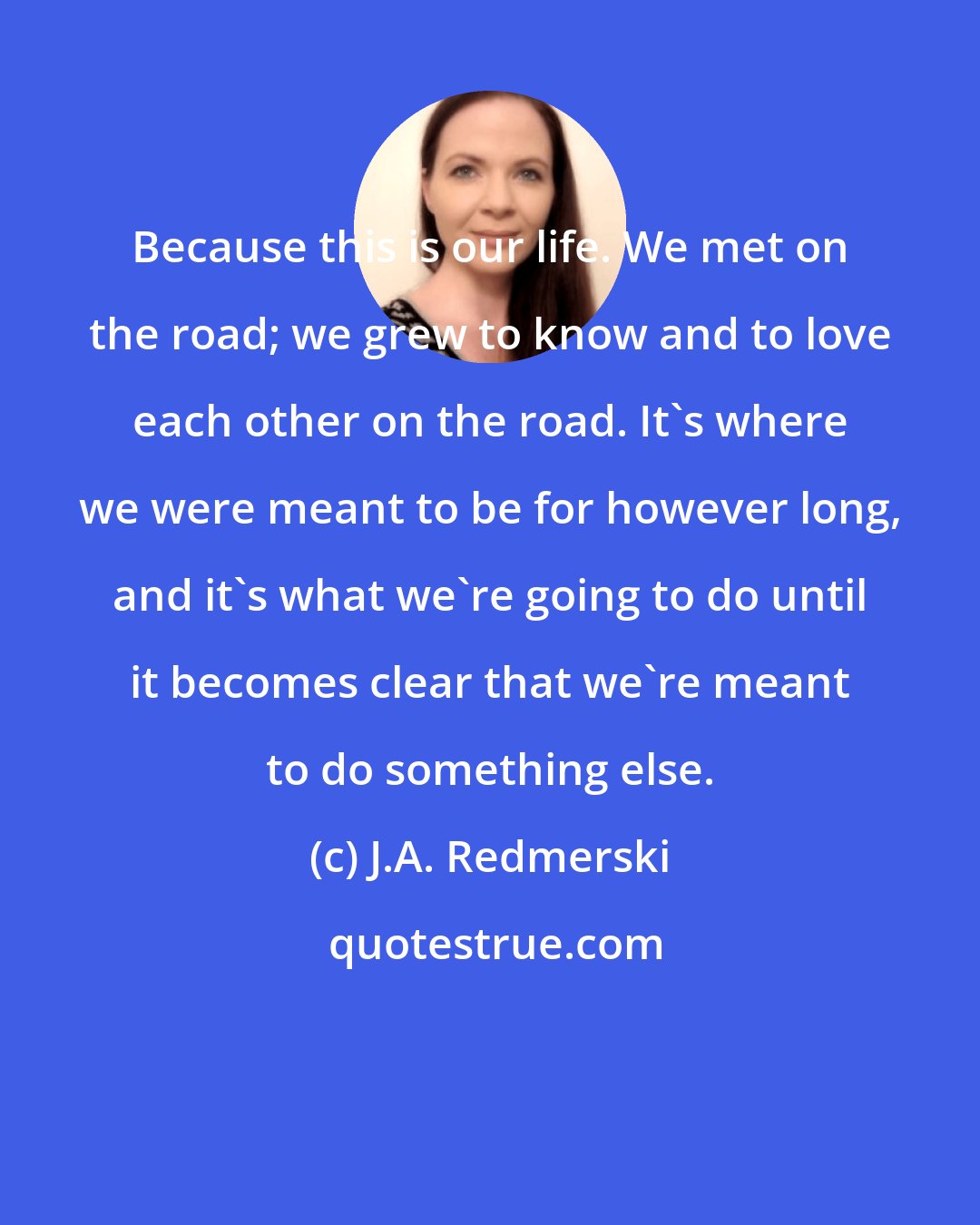 J.A. Redmerski: Because this is our life. We met on the road; we grew to know and to love each other on the road. It's where we were meant to be for however long, and it's what we're going to do until it becomes clear that we're meant to do something else.