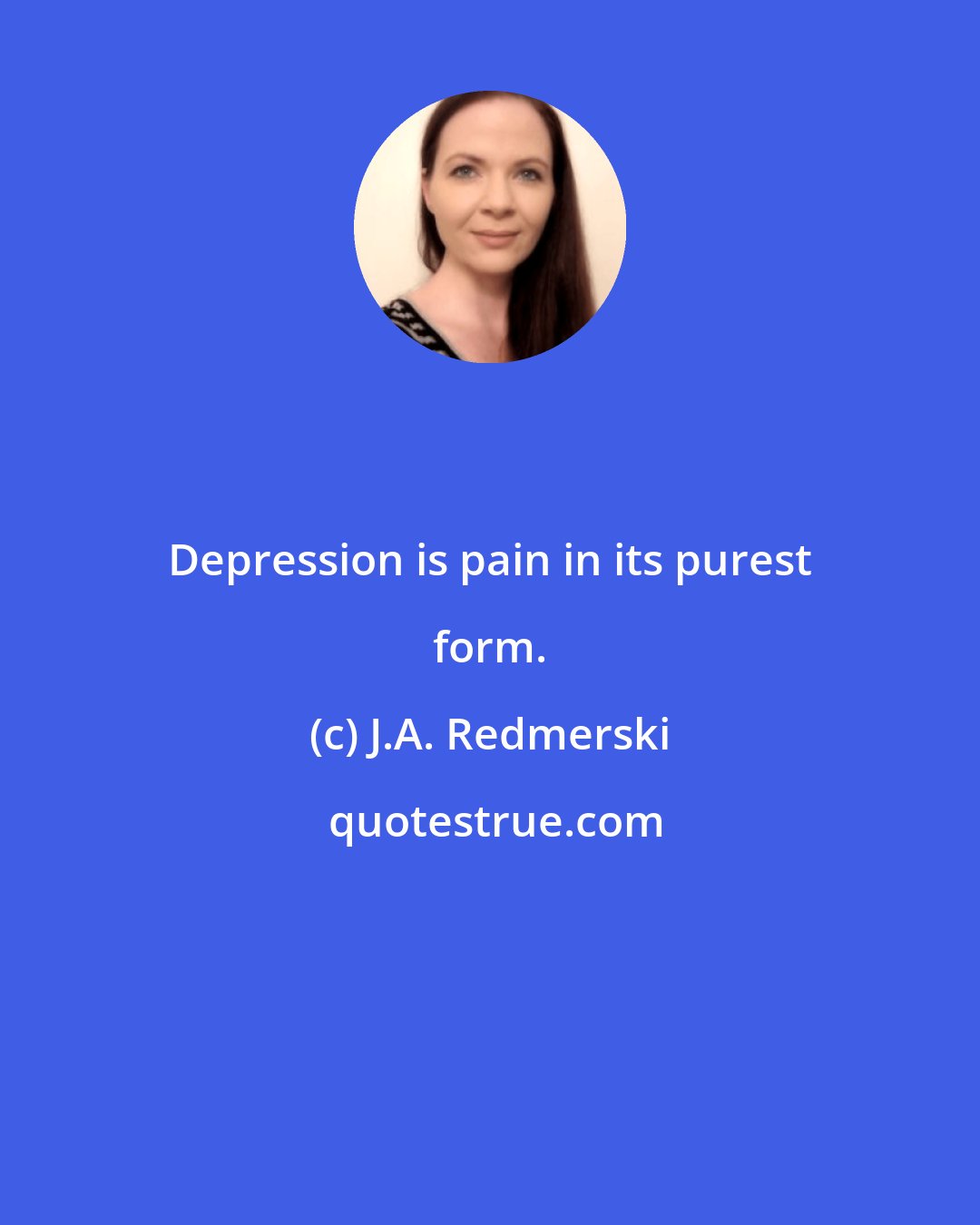 J.A. Redmerski: Depression is pain in its purest form.