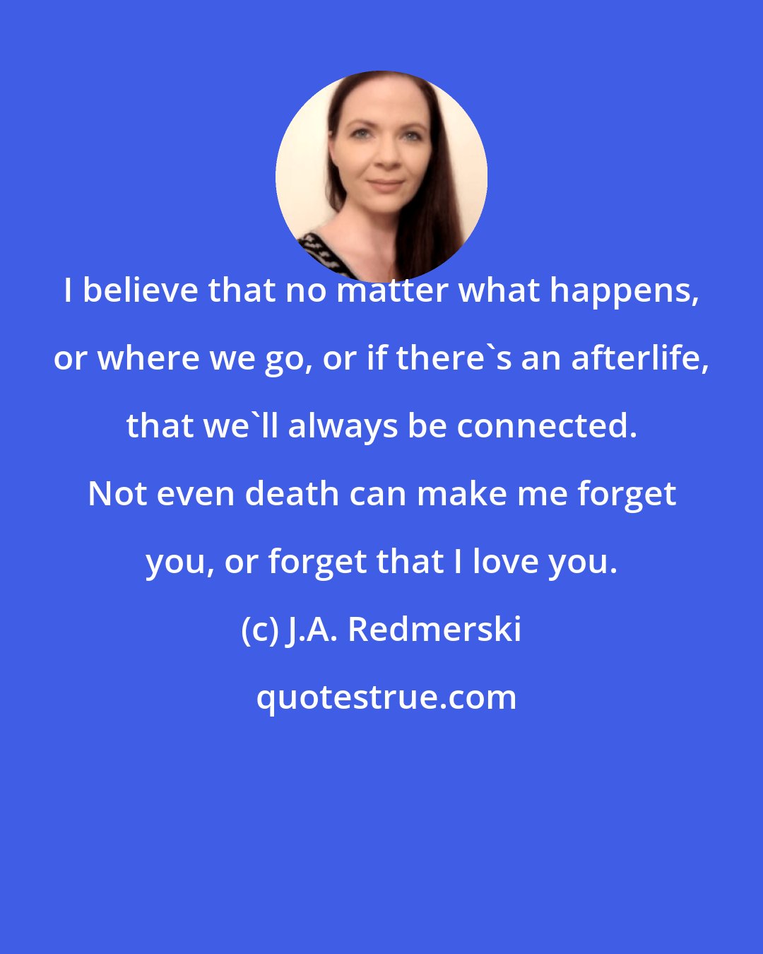 J.A. Redmerski: I believe that no matter what happens, or where we go, or if there's an afterlife, that we'll always be connected. Not even death can make me forget you, or forget that I love you.