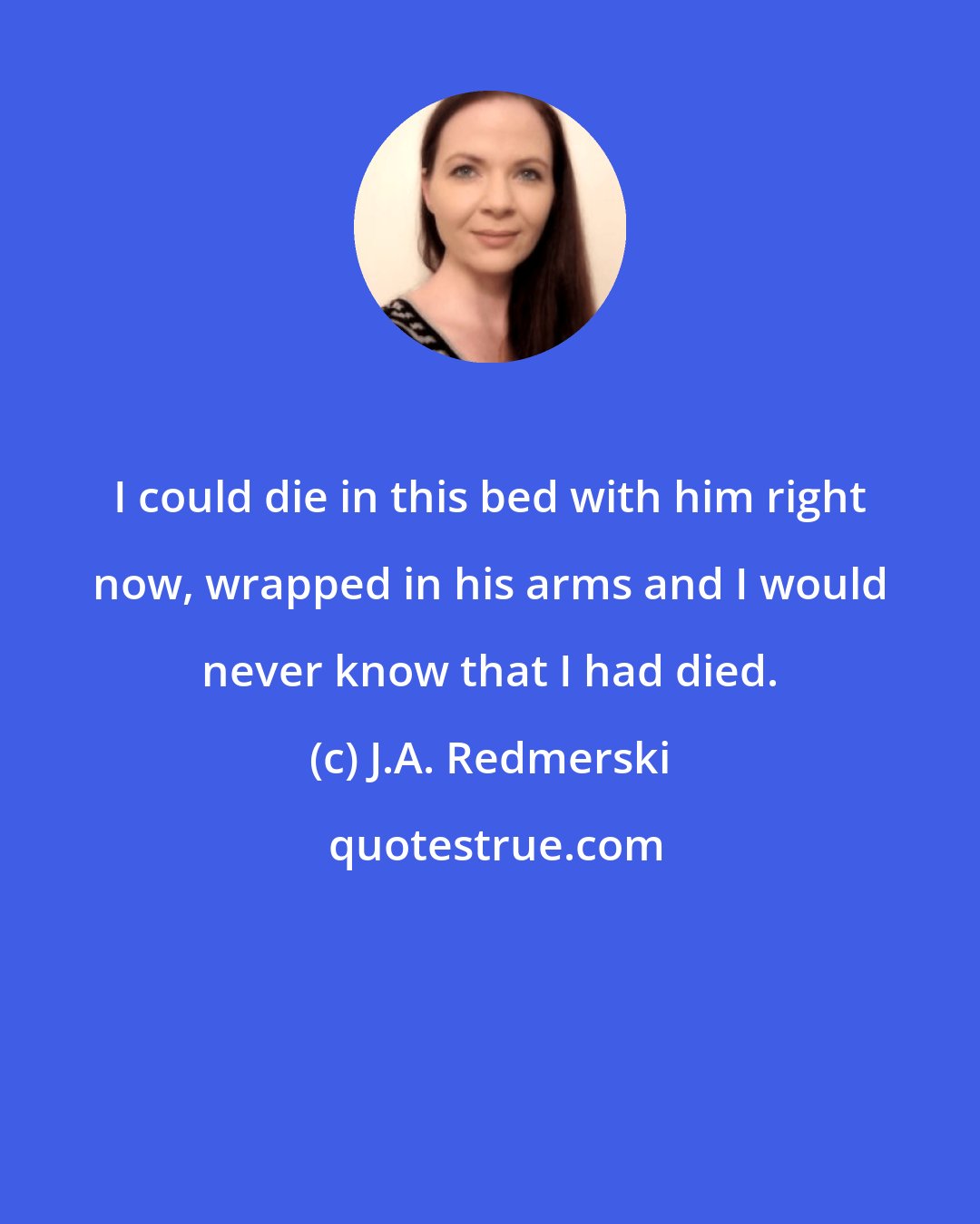 J.A. Redmerski: I could die in this bed with him right now, wrapped in his arms and I would never know that I had died.