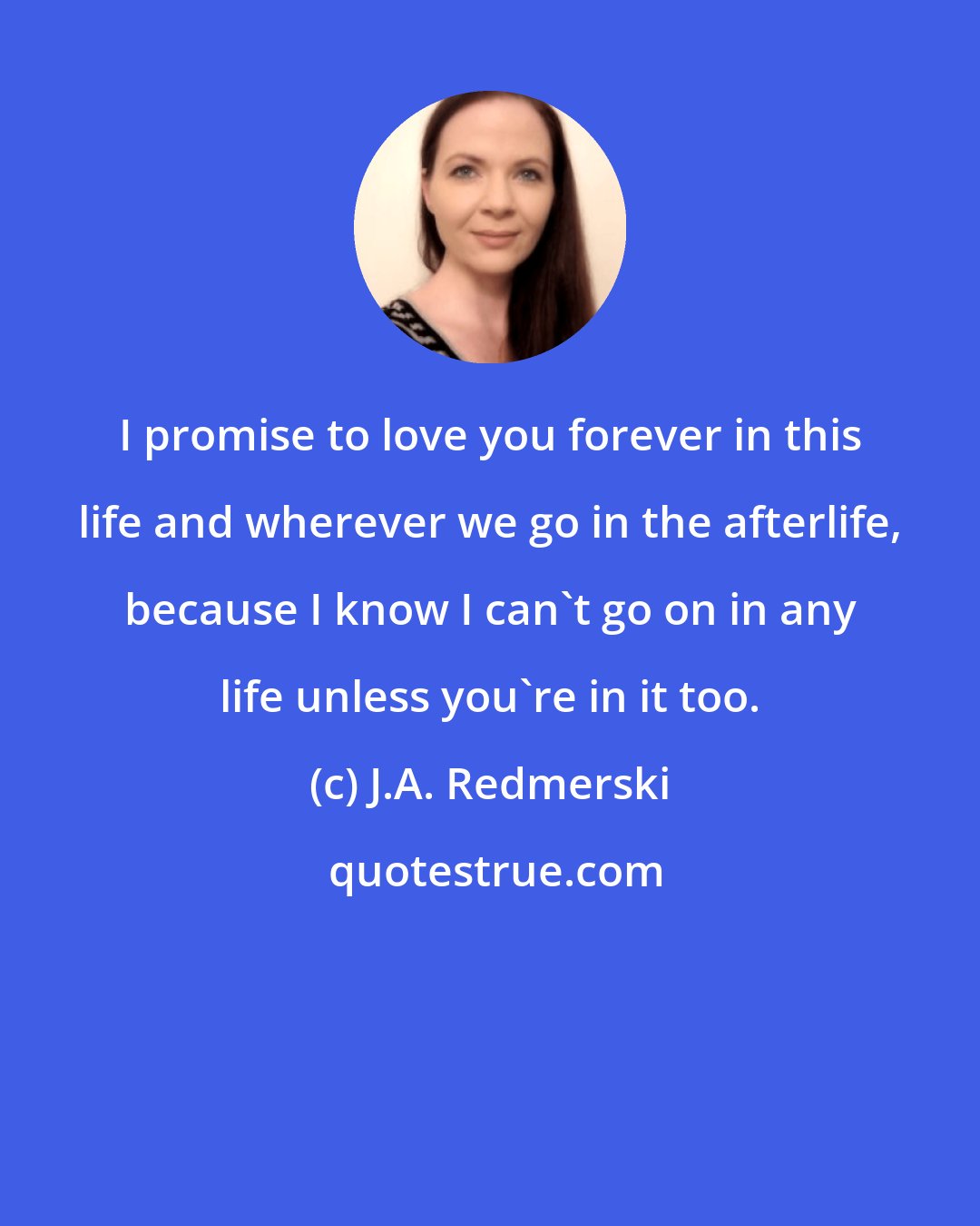 J.A. Redmerski: I promise to love you forever in this life and wherever we go in the afterlife, because I know I can't go on in any life unless you're in it too.