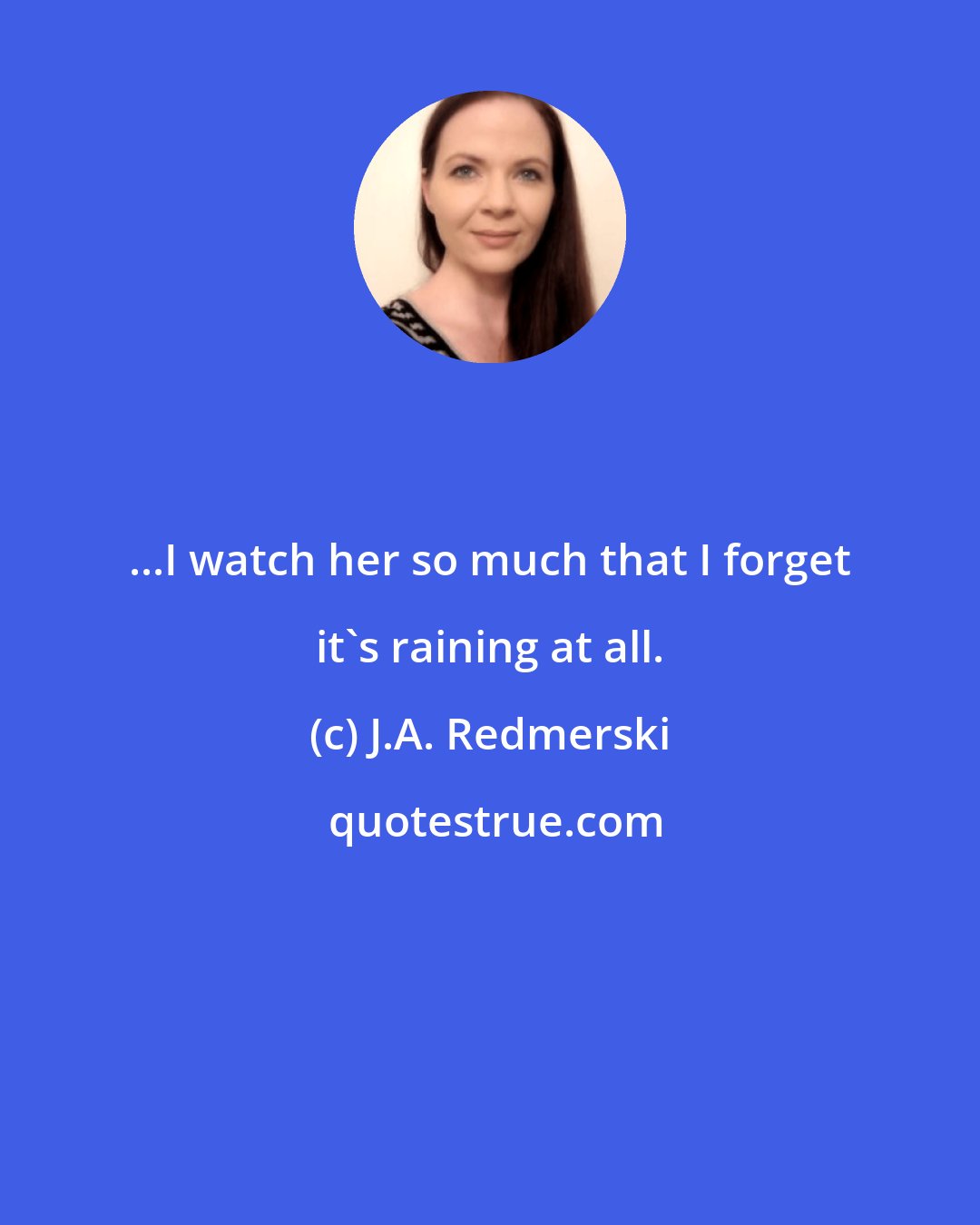 J.A. Redmerski: ...I watch her so much that I forget it's raining at all.