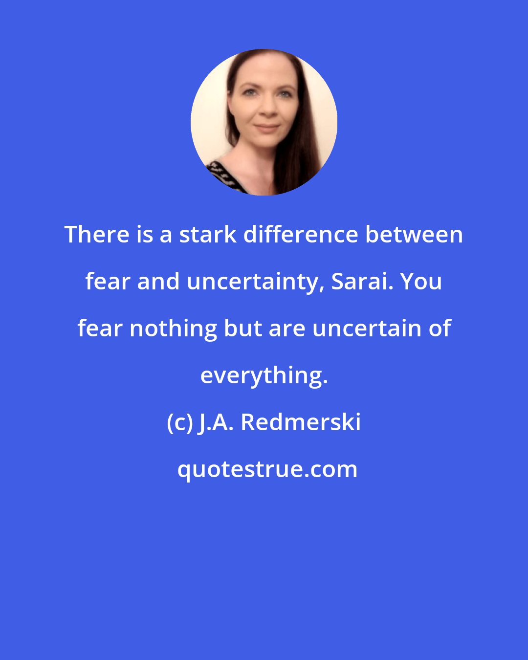 J.A. Redmerski: There is a stark difference between fear and uncertainty, Sarai. You fear nothing but are uncertain of everything.