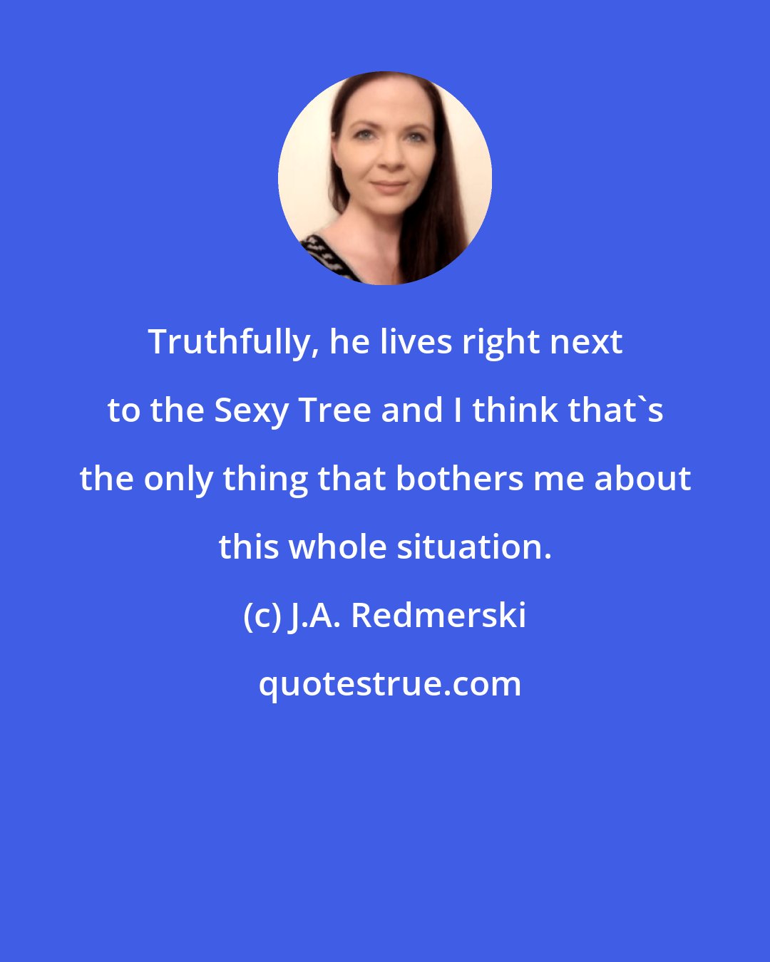 J.A. Redmerski: Truthfully, he lives right next to the Sexy Tree and I think that's the only thing that bothers me about this whole situation.