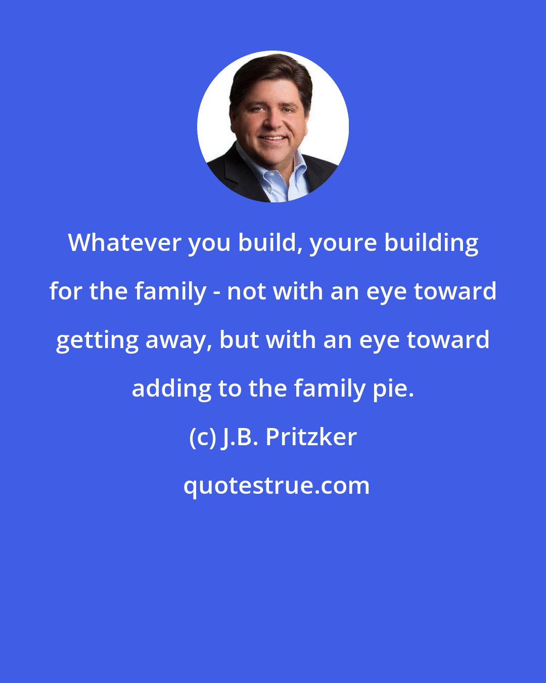 J.B. Pritzker: Whatever you build, youre building for the family - not with an eye toward getting away, but with an eye toward adding to the family pie.