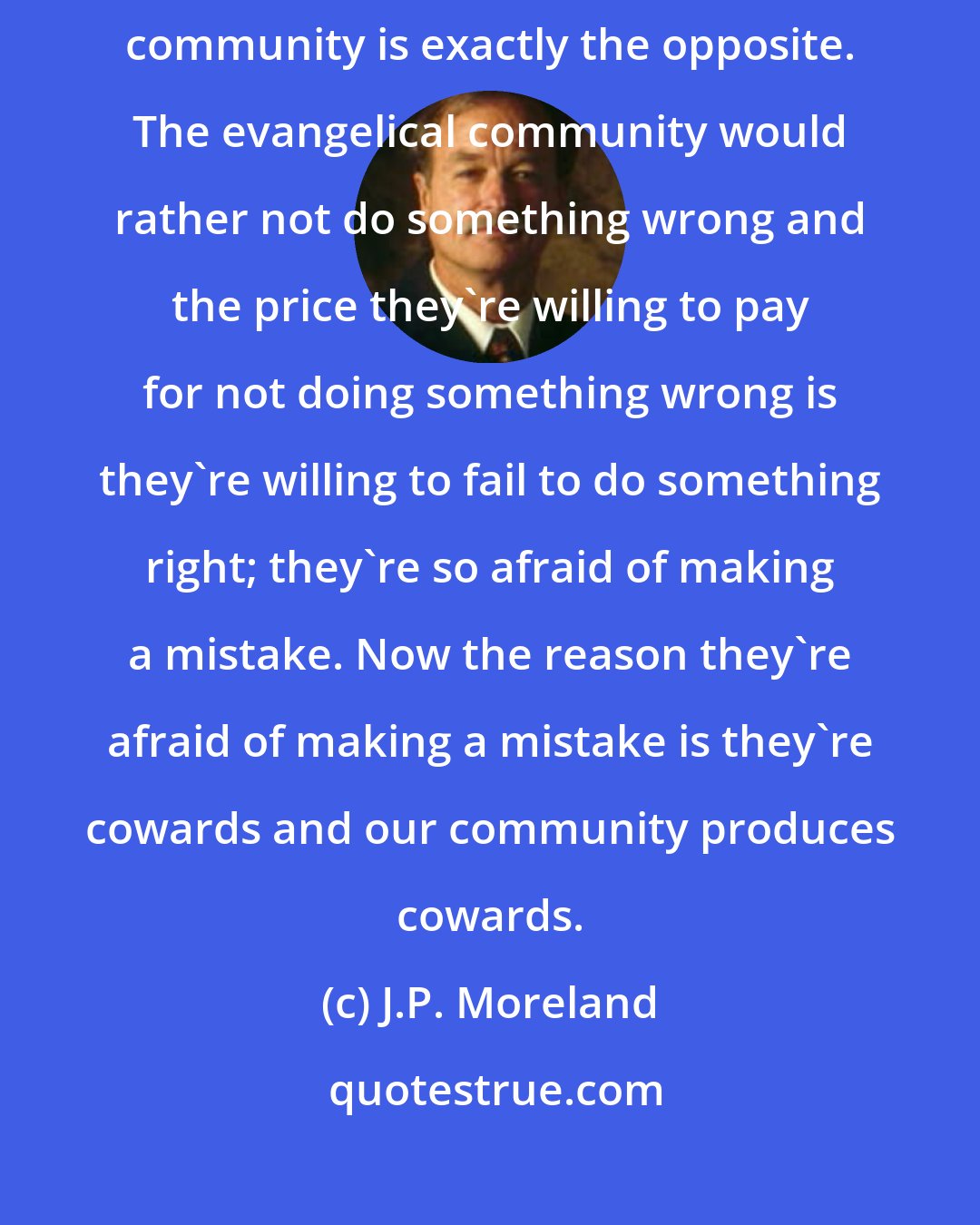 J.P. Moreland: I would rather commit a sin of commission than a sin of omission, and the evangelical community is exactly the opposite. The evangelical community would rather not do something wrong and the price they're willing to pay for not doing something wrong is they're willing to fail to do something right; they're so afraid of making a mistake. Now the reason they're afraid of making a mistake is they're cowards and our community produces cowards.