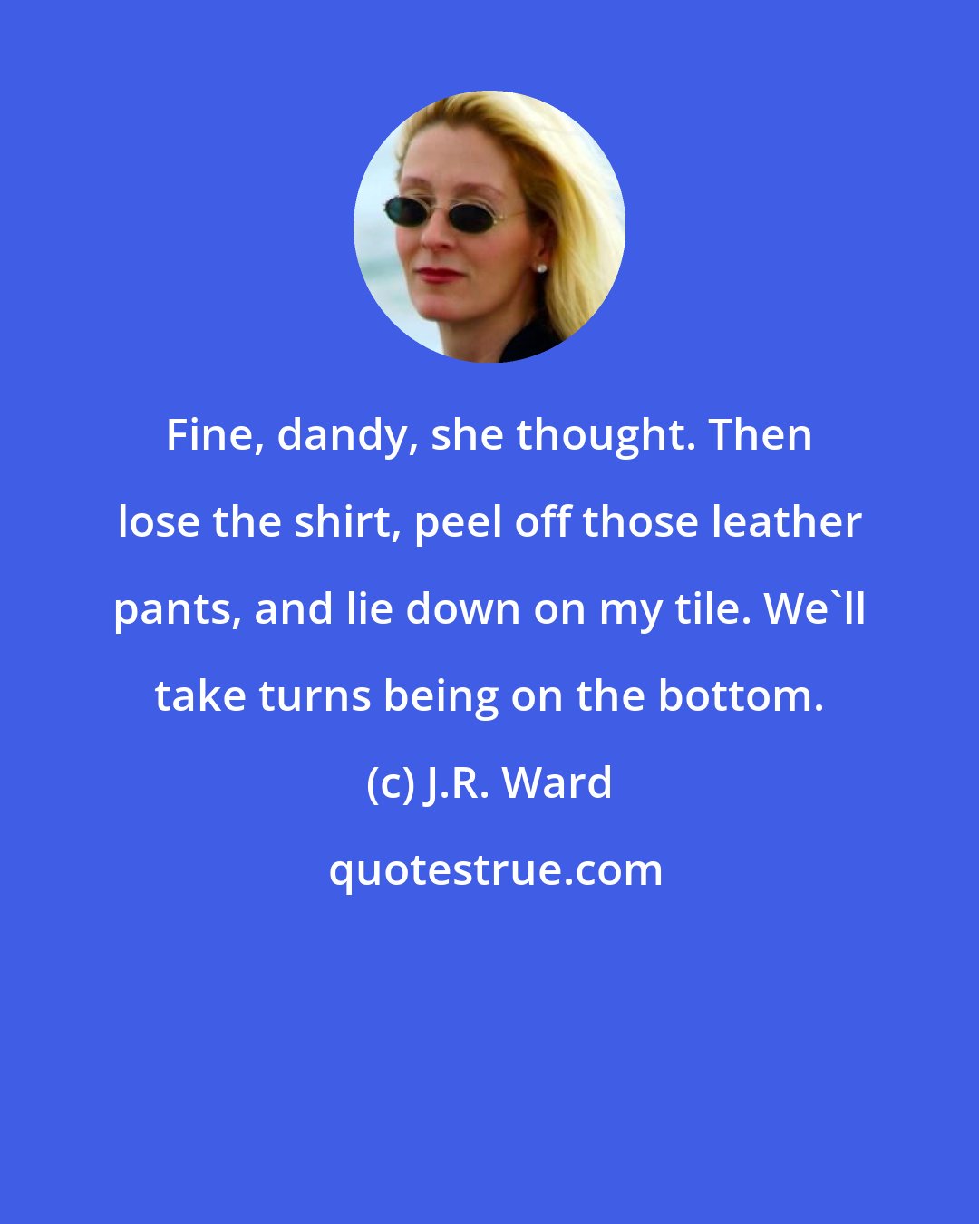 J.R. Ward: Fine, dandy, she thought. Then lose the shirt, peel off those leather pants, and lie down on my tile. We'll take turns being on the bottom.