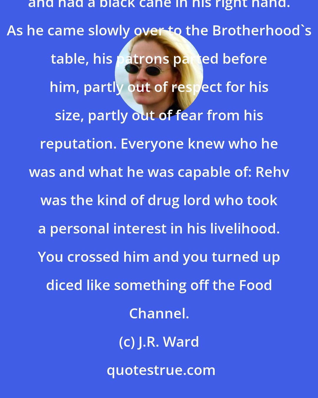 J.R. Ward: Moments later a huge male with a cropped mohawk came out. Rehvenge was dressed in a perfectly tailored black suit and had a black cane in his right hand. As he came slowly over to the Brotherhood's table, his patrons parted before him, partly out of respect for his size, partly out of fear from his reputation. Everyone knew who he was and what he was capable of: Rehv was the kind of drug lord who took a personal interest in his livelihood. You crossed him and you turned up diced like something off the Food Channel.