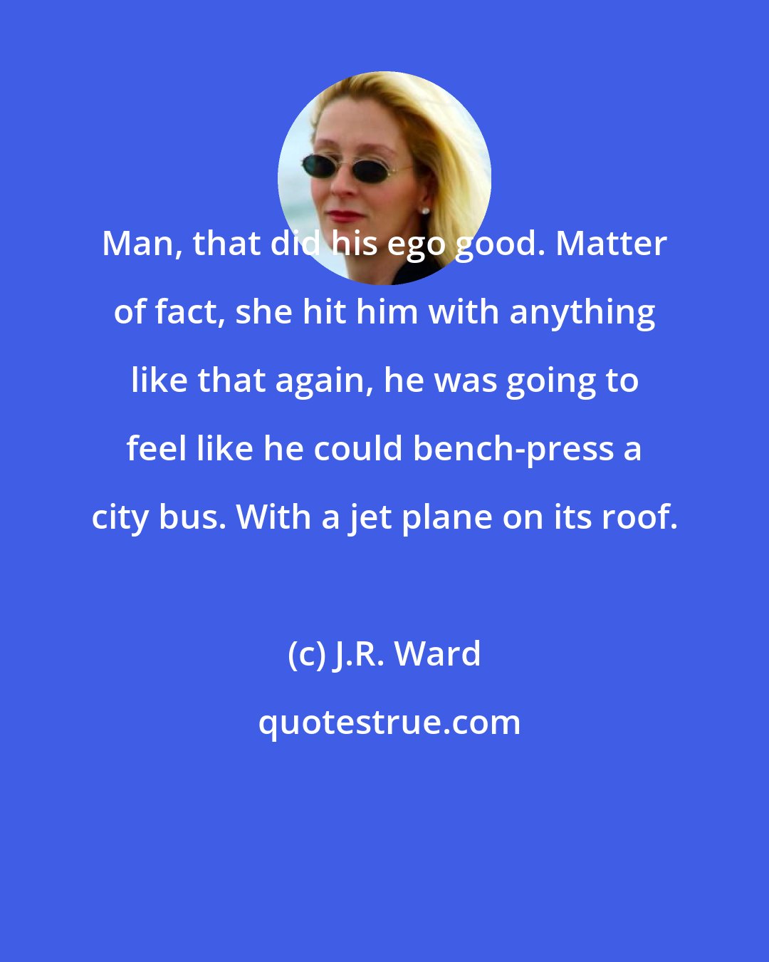 J.R. Ward: Man, that did his ego good. Matter of fact, she hit him with anything like that again, he was going to feel like he could bench-press a city bus. With a jet plane on its roof.