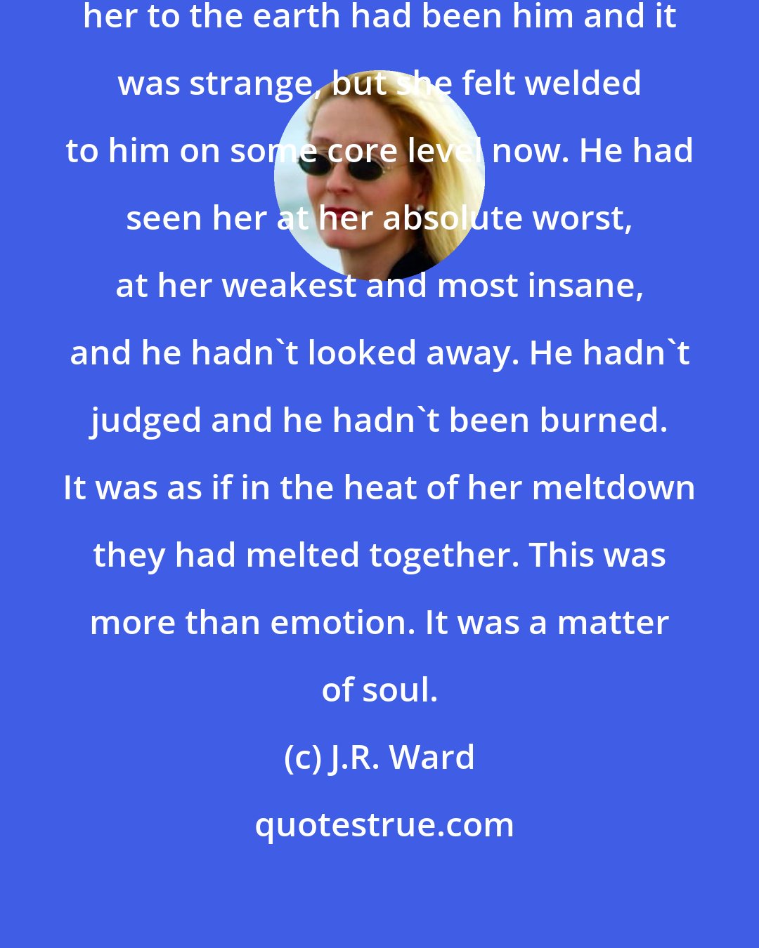 J.R. Ward: ...the only thing that had tethered her to the earth had been him and it was strange, but she felt welded to him on some core level now. He had seen her at her absolute worst, at her weakest and most insane, and he hadn't looked away. He hadn't judged and he hadn't been burned. It was as if in the heat of her meltdown they had melted together. This was more than emotion. It was a matter of soul.