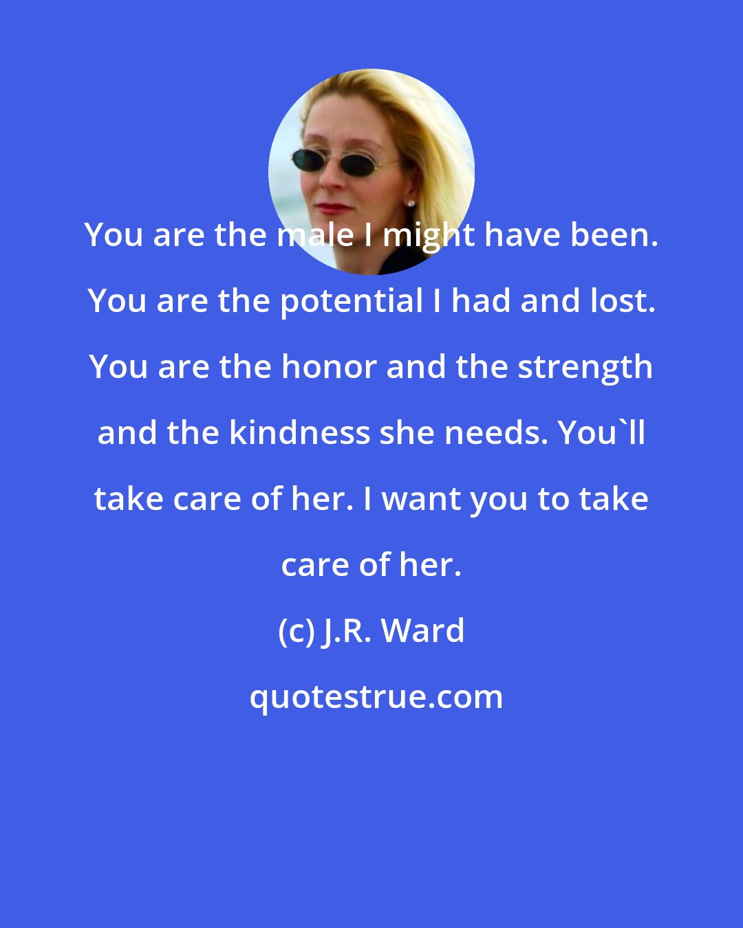 J.R. Ward: You are the male I might have been. You are the potential I had and lost. You are the honor and the strength and the kindness she needs. You'll take care of her. I want you to take care of her.