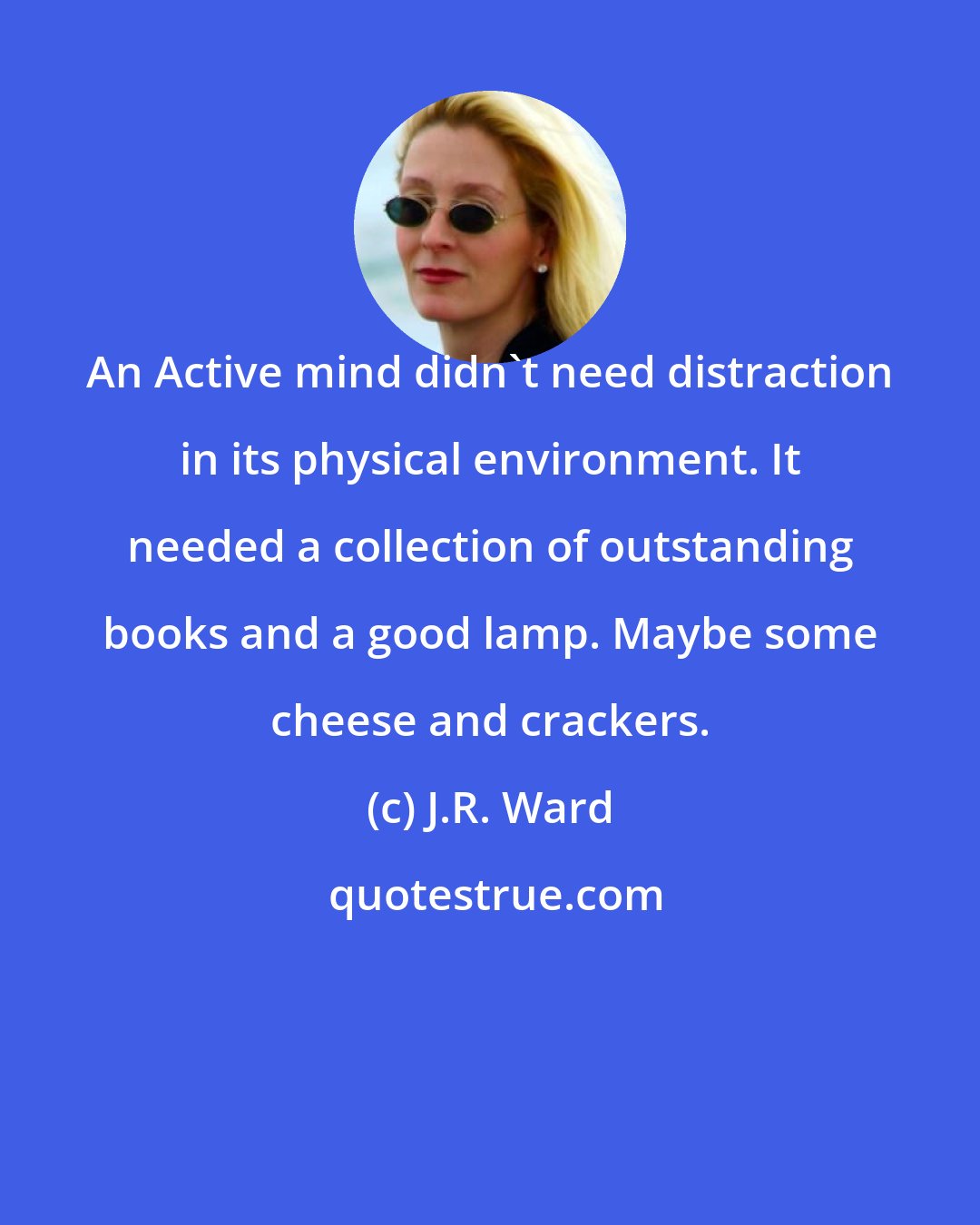 J.R. Ward: An Active mind didn't need distraction in its physical environment. It needed a collection of outstanding books and a good lamp. Maybe some cheese and crackers.