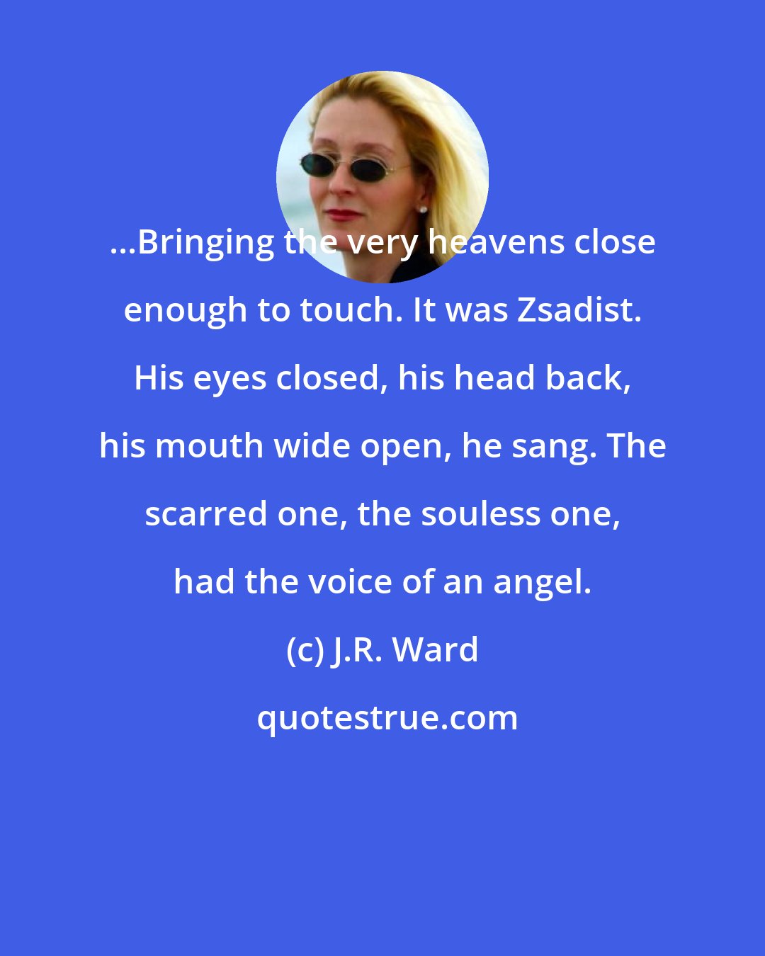 J.R. Ward: ...Bringing the very heavens close enough to touch. It was Zsadist. His eyes closed, his head back, his mouth wide open, he sang. The scarred one, the souless one, had the voice of an angel.