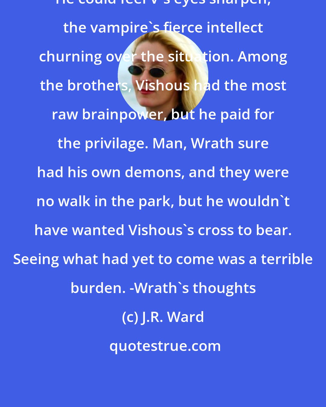 J.R. Ward: He could feel V's eyes sharpen, the vampire's fierce intellect churning over the situation. Among the brothers, Vishous had the most raw brainpower, but he paid for the privilage. Man, Wrath sure had his own demons, and they were no walk in the park, but he wouldn't have wanted Vishous's cross to bear. Seeing what had yet to come was a terrible burden. -Wrath's thoughts