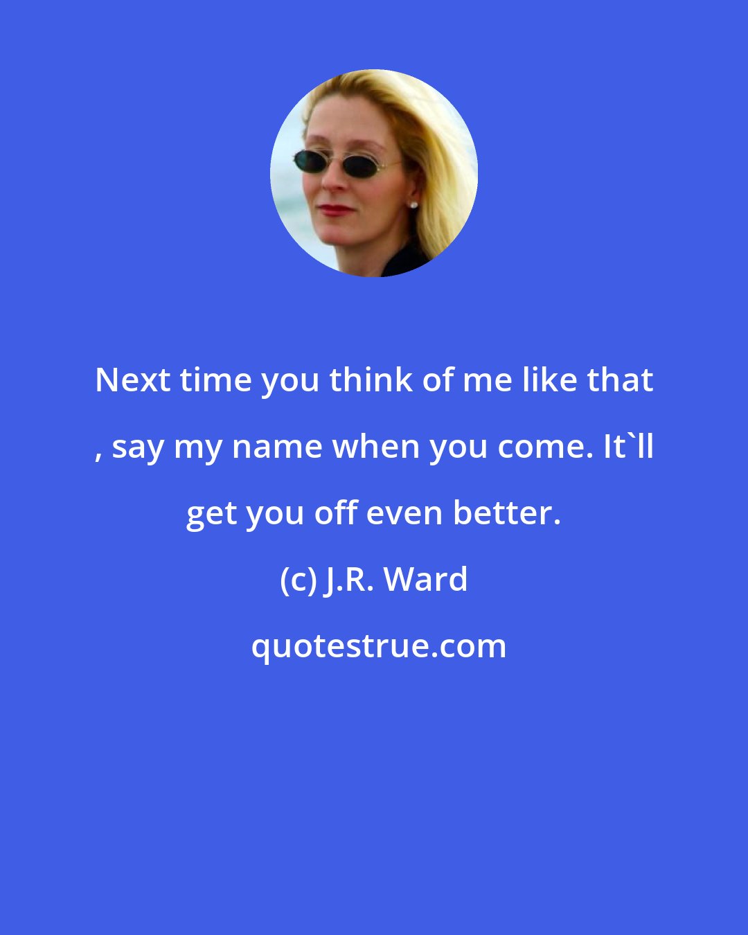 J.R. Ward: Next time you think of me like that , say my name when you come. It'll get you off even better.