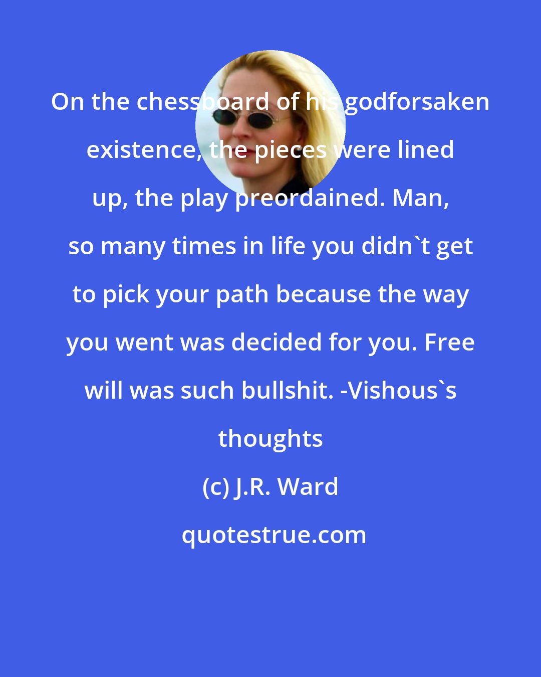 J.R. Ward: On the chessboard of his godforsaken existence, the pieces were lined up, the play preordained. Man, so many times in life you didn't get to pick your path because the way you went was decided for you. Free will was such bullshit. -Vishous's thoughts