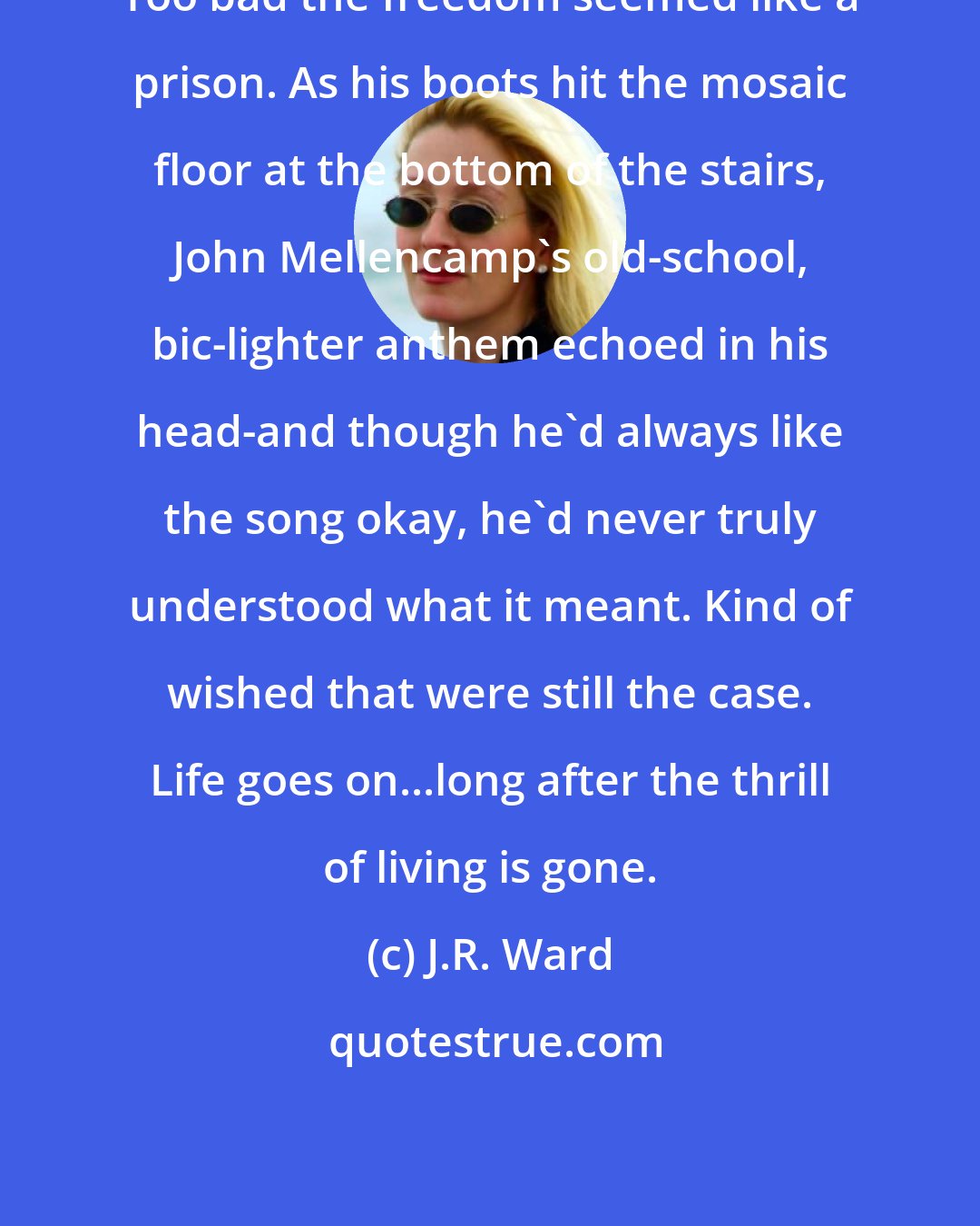 J.R. Ward: Too bad the freedom seemed like a prison. As his boots hit the mosaic floor at the bottom of the stairs, John Mellencamp's old-school, bic-lighter anthem echoed in his head-and though he'd always like the song okay, he'd never truly understood what it meant. Kind of wished that were still the case. Life goes on...long after the thrill of living is gone.