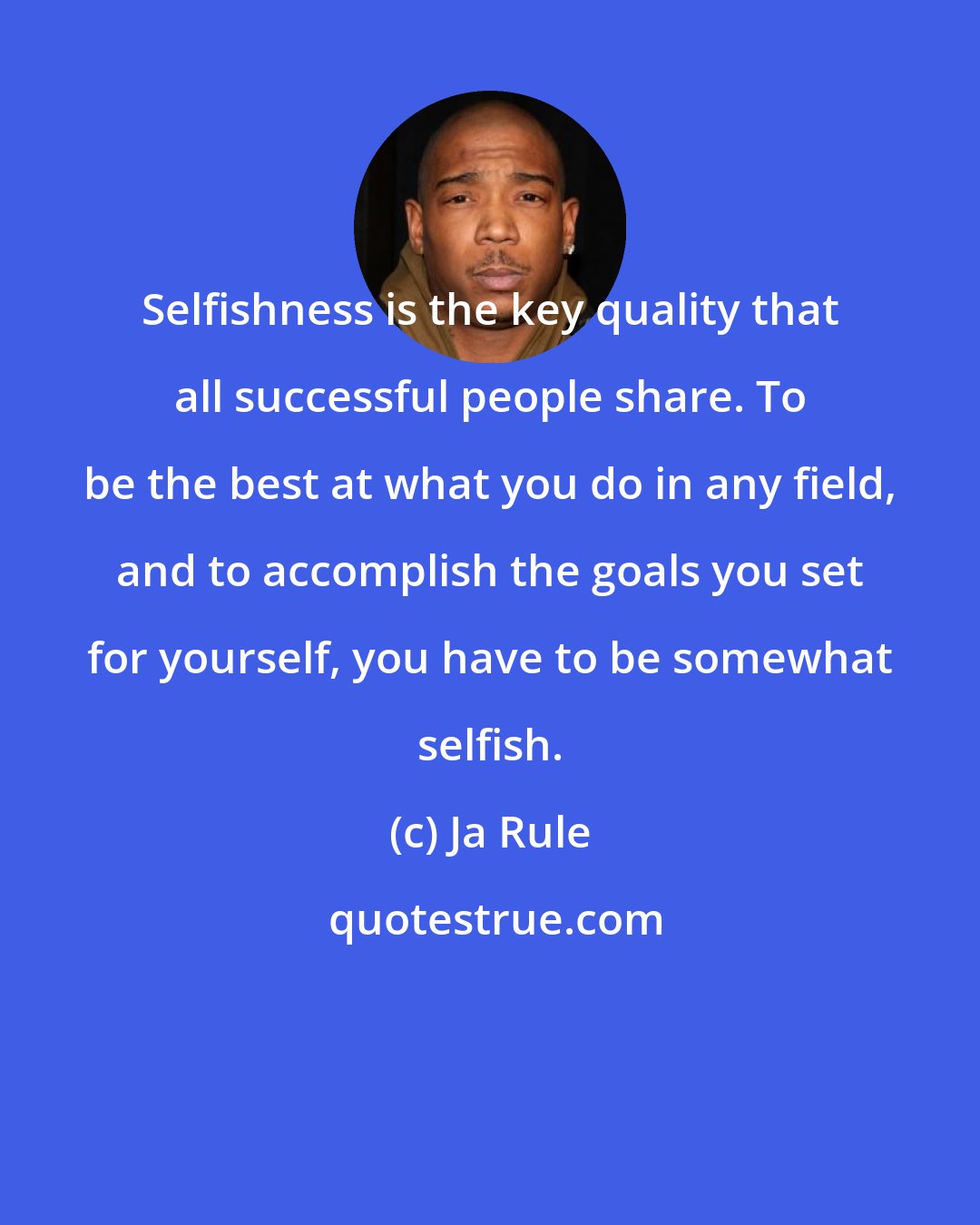 Ja Rule: Selfishness is the key quality that all successful people share. To be the best at what you do in any field, and to accomplish the goals you set for yourself, you have to be somewhat selfish.