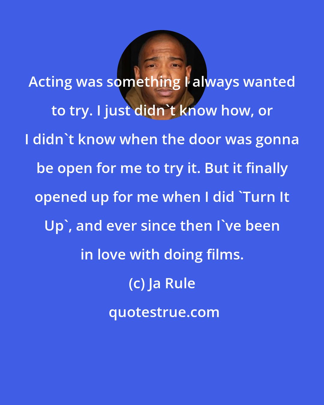 Ja Rule: Acting was something I always wanted to try. I just didn't know how, or I didn't know when the door was gonna be open for me to try it. But it finally opened up for me when I did 'Turn It Up', and ever since then I've been in love with doing films.