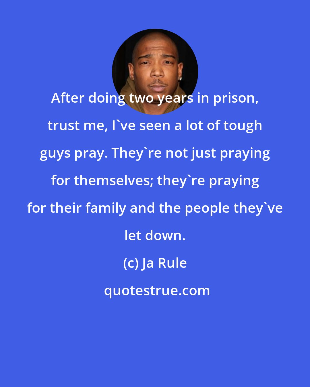 Ja Rule: After doing two years in prison, trust me, I've seen a lot of tough guys pray. They're not just praying for themselves; they're praying for their family and the people they've let down.