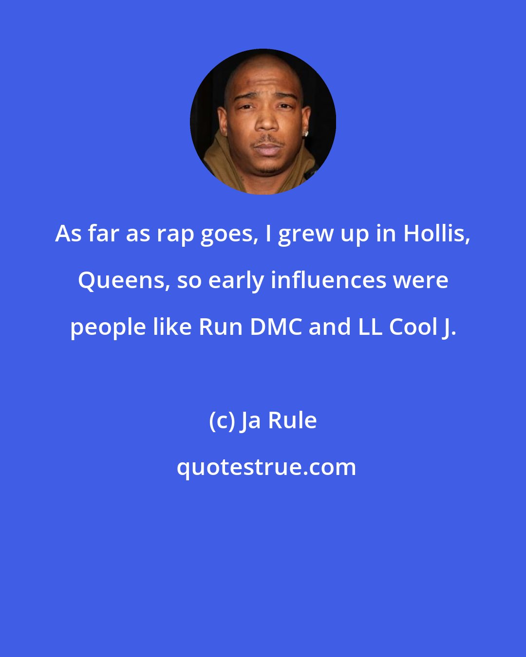 Ja Rule: As far as rap goes, I grew up in Hollis, Queens, so early influences were people like Run DMC and LL Cool J.