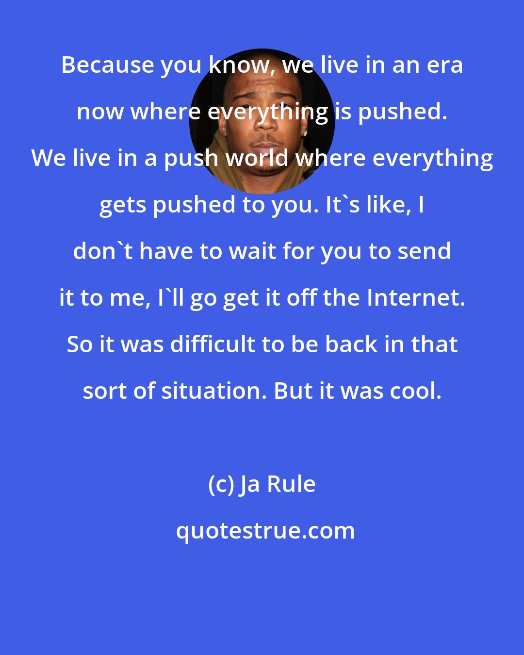 Ja Rule: Because you know, we live in an era now where everything is pushed. We live in a push world where everything gets pushed to you. It's like, I don't have to wait for you to send it to me, I'll go get it off the Internet. So it was difficult to be back in that sort of situation. But it was cool.