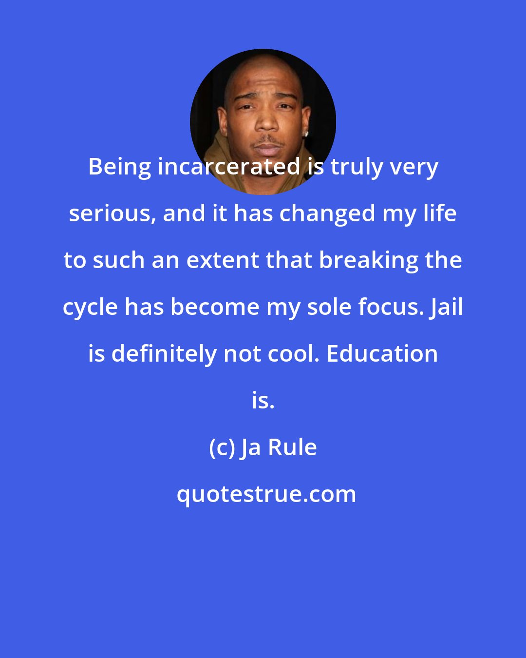 Ja Rule: Being incarcerated is truly very serious, and it has changed my life to such an extent that breaking the cycle has become my sole focus. Jail is definitely not cool. Education is.