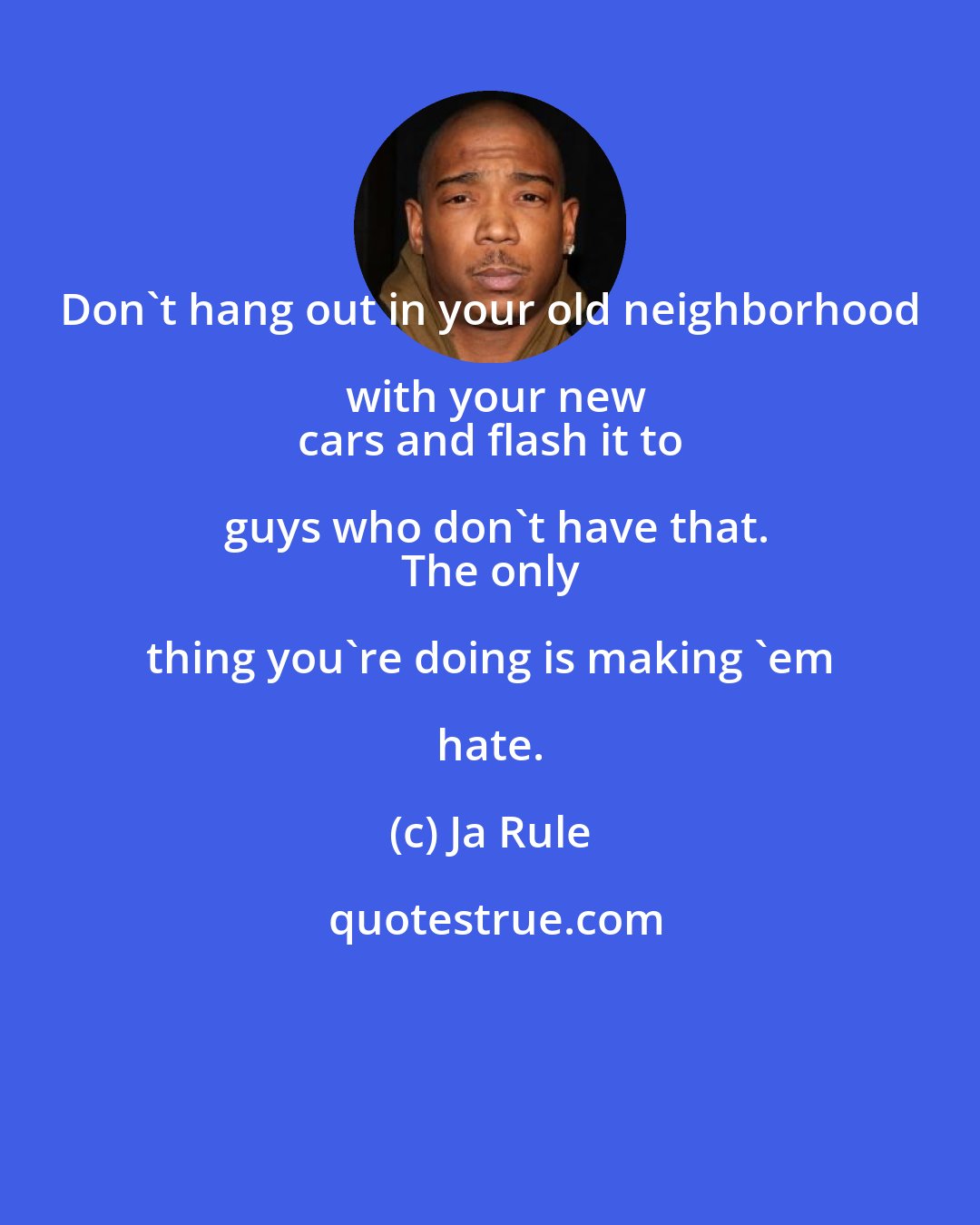 Ja Rule: Don't hang out in your old neighborhood with your new
 cars and flash it to guys who don't have that.
 The only thing you're doing is making 'em hate.