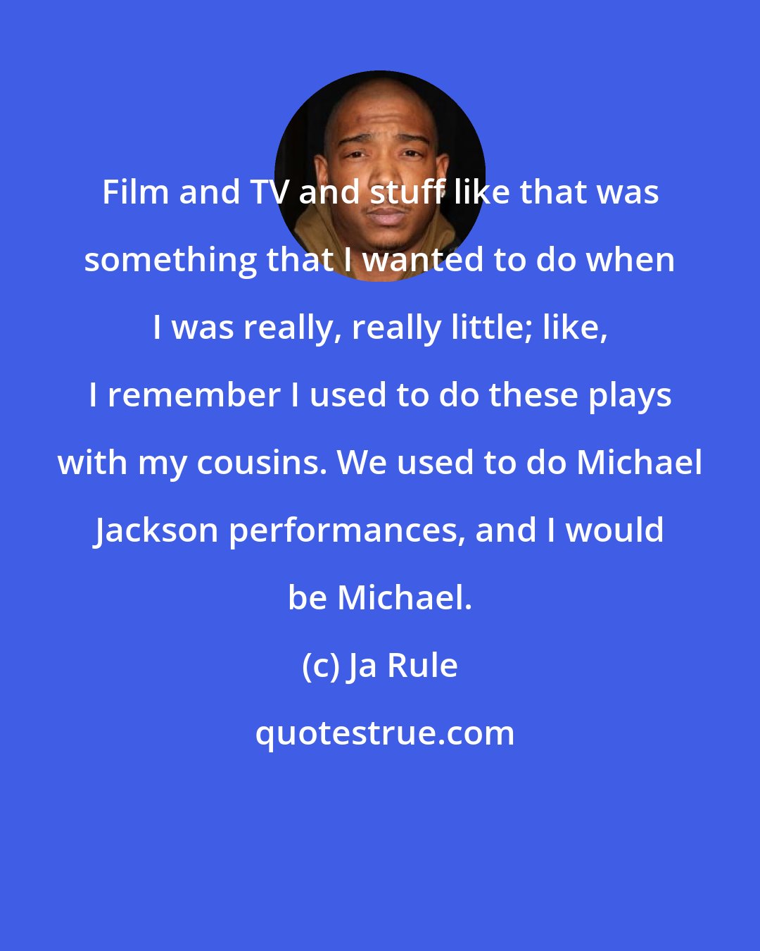 Ja Rule: Film and TV and stuff like that was something that I wanted to do when I was really, really little; like, I remember I used to do these plays with my cousins. We used to do Michael Jackson performances, and I would be Michael.