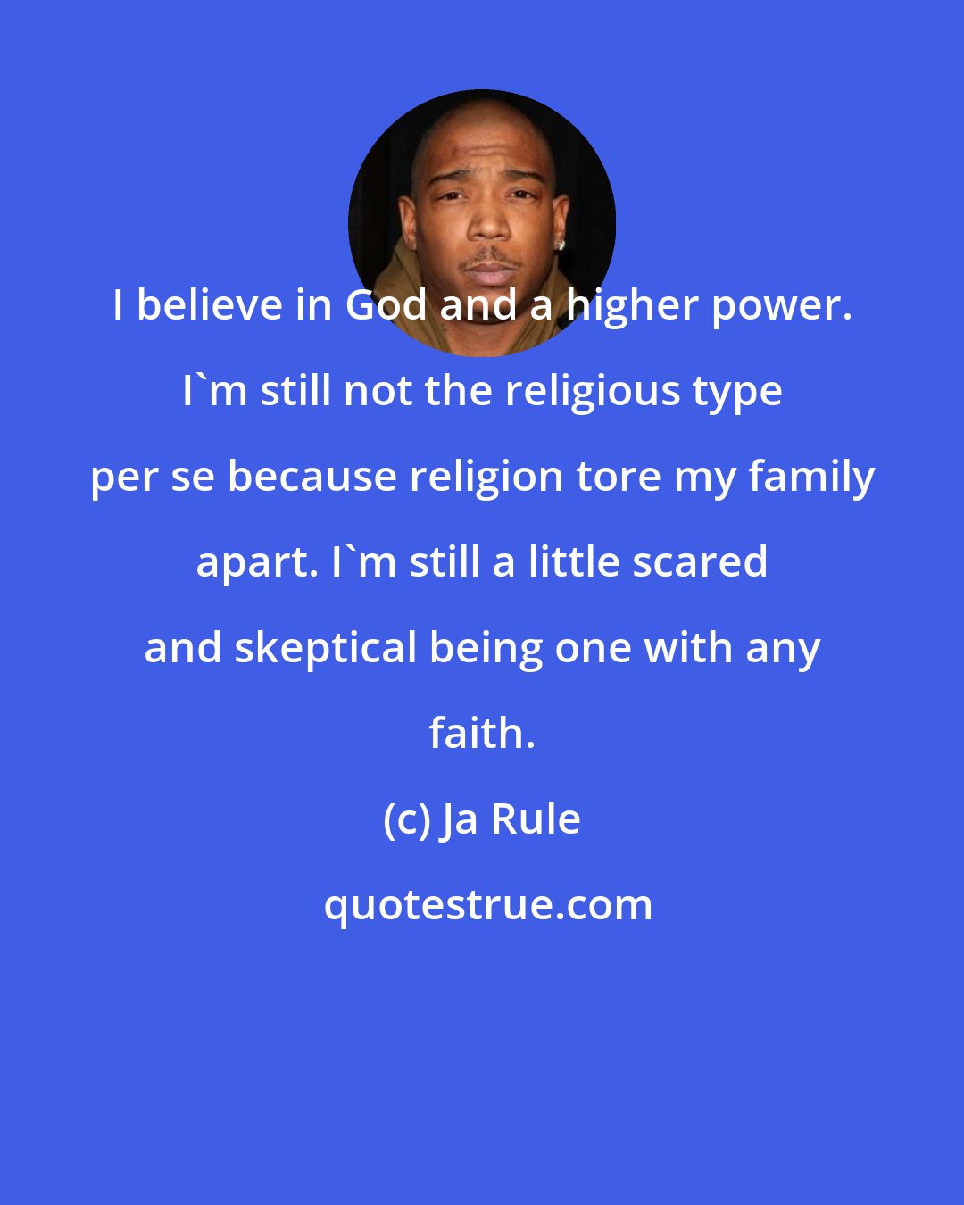 Ja Rule: I believe in God and a higher power. I'm still not the religious type per se because religion tore my family apart. I'm still a little scared and skeptical being one with any faith.